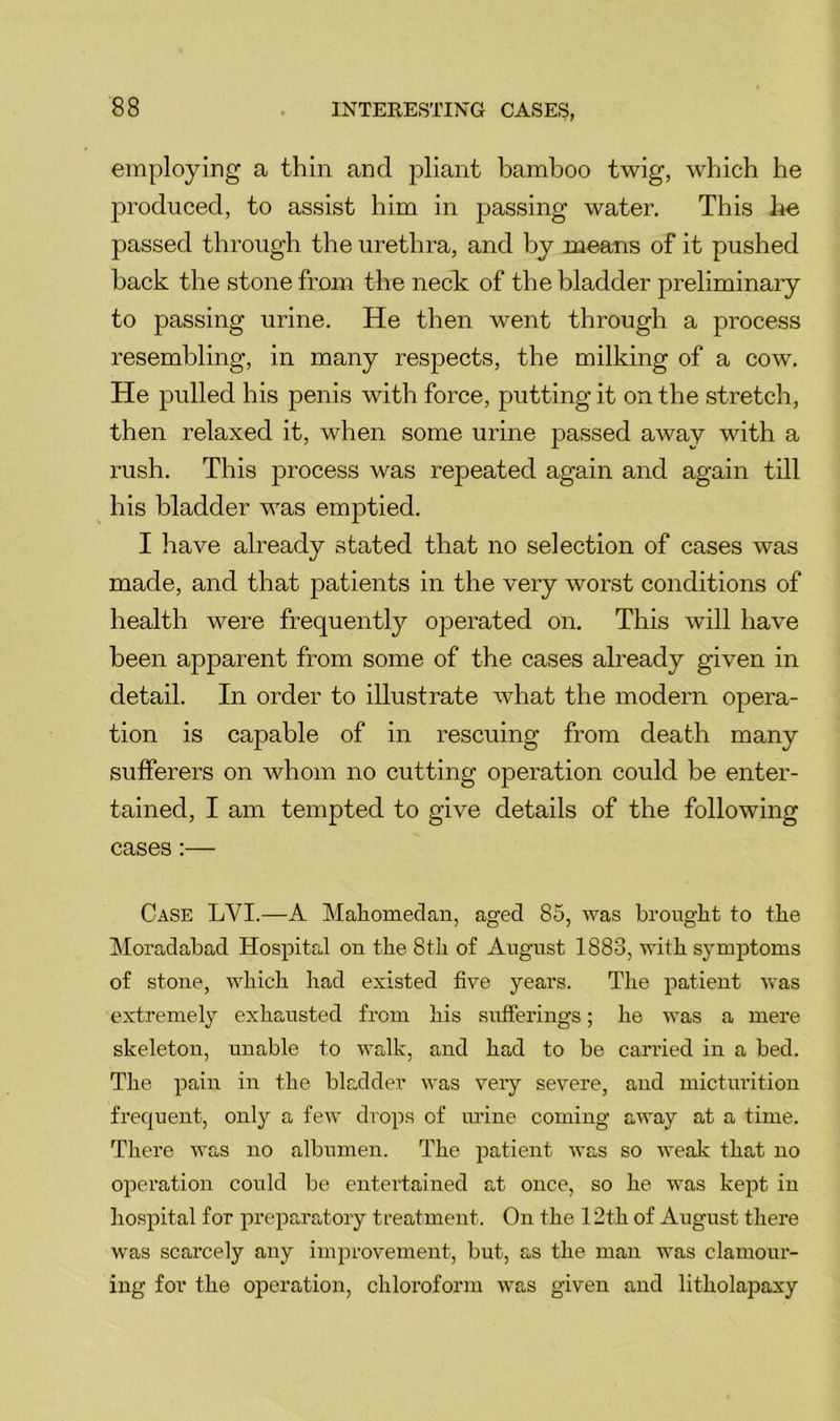 employing a thin and pliant bamboo twig, which he produced, to assist him in passing water. This he passed through the urethra, and by means of it pushed hack the stone from the neck of the bladder preliminary to passing urine. He then went through a process resembling, in many respects, the milking of a cow. He pulled his penis with force, putting it on the stretch, then relaxed it, when some urine passed away with a rush. This process was repeated again and again till his bladder was emptied. I have already stated that no selection of cases was made, and that patients in the very worst conditions of health were frequently operated on. This will have been apparent from some of the cases already given in detail. In order to illustrate what the modern opera- tion is capable of in rescuing from death many sufferers on whom no cutting operation could be enter- tained, I am tempted to give details of the following cases:— Case LVI.—A Maliomeclan, aged 85, was brought to the Moradabad Hospital on the 8tli of August 1883, with symptoms of stone, wMch bad existed five years. The patient was extremely exhausted from his sufferings; he was a mere skeleton, unable to walk, and had to be carried in a bed. The pain in the bladder was very severe, and mictiu'ition frequent, only a few drops of urine coming away at a time. There was no albumen. The patient was so weak that no operation could be entertained at once, so he was kept in hospital for preparatory treatment. On the 12th of August there was scarcely any improvement, but, as the man was clamour- ing for the operation, chloroform was given and litholapaxy