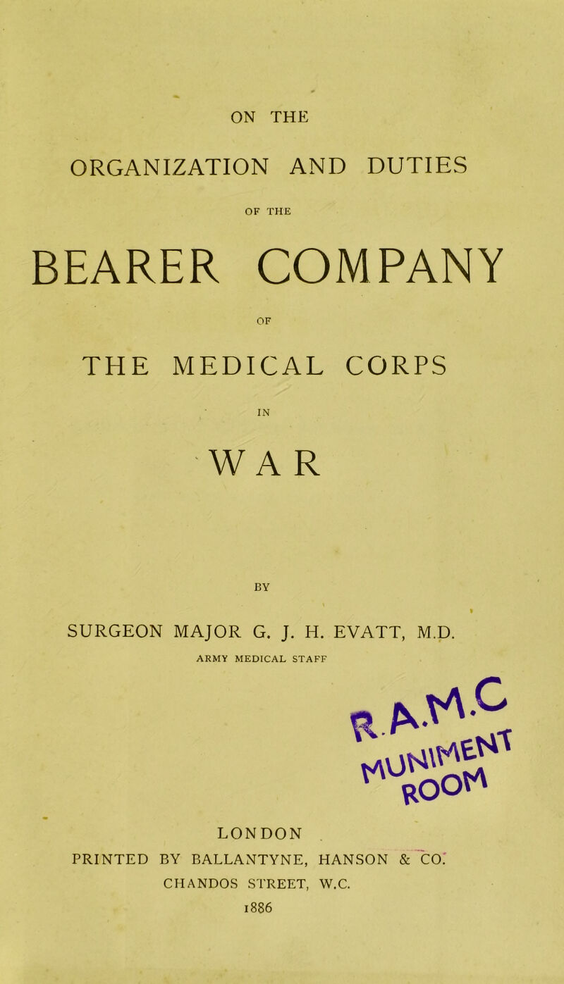 ON THE ORGANIZATION AND DUTIES OF THE BEARER COMPANY OF THE MEDICAL CORPS WAR BY SURGEON MAJOR G. J. H. EVATT, M.D. ARMY MEDICAL STAFF LONDON PRINTED BY BALLANTYNE, HANSON & CO. CHANDOS STREET, W.C.