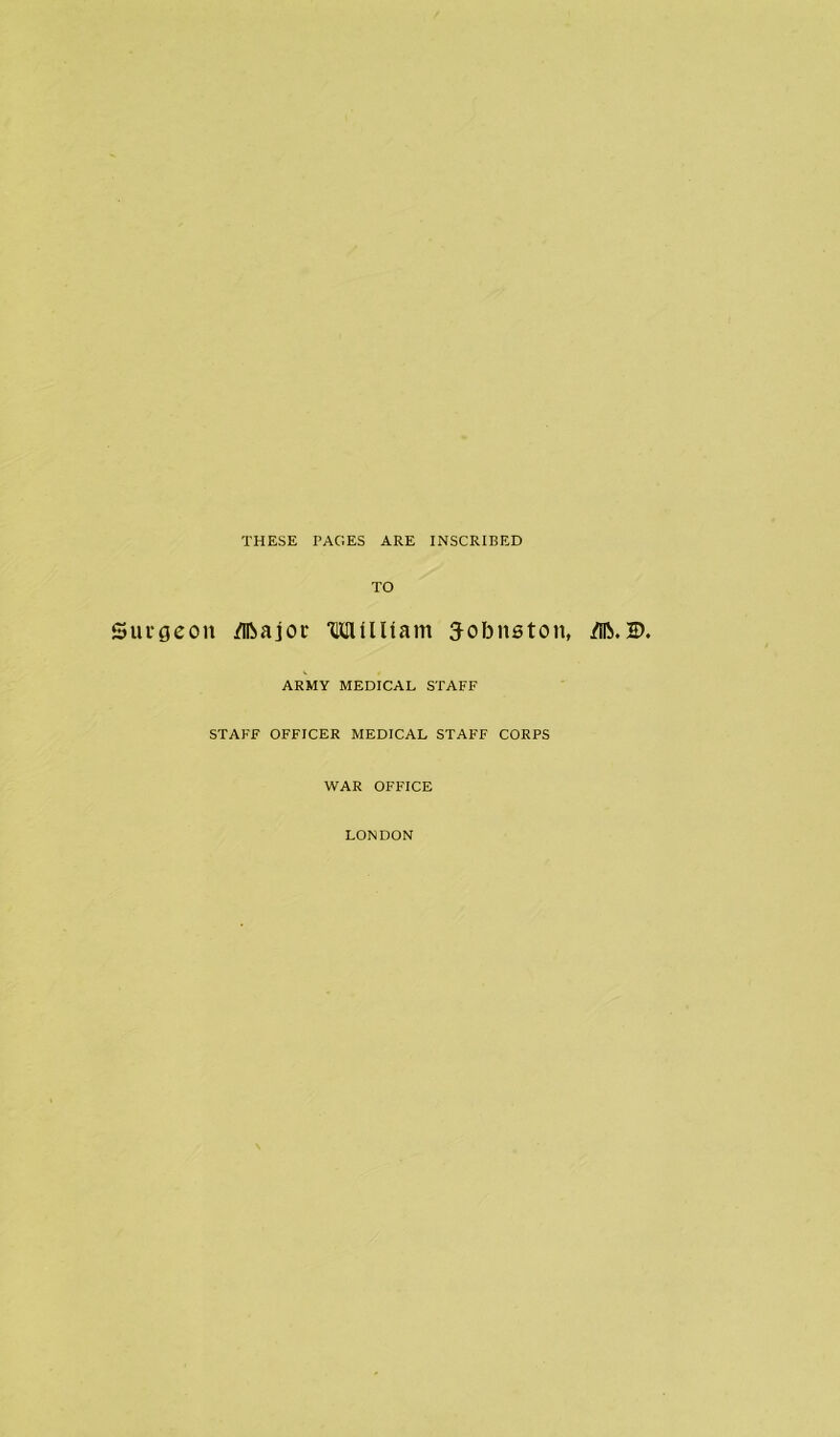 THESE PAGES ARE INSCRIBED TO Surgeon /Iftajor ‘CHUlUam 3-obnston, 2>. ARMY MEDICAL STAFF STAFF OFFICER MEDICAL STAFF CORPS WAR OFFICE LONDON