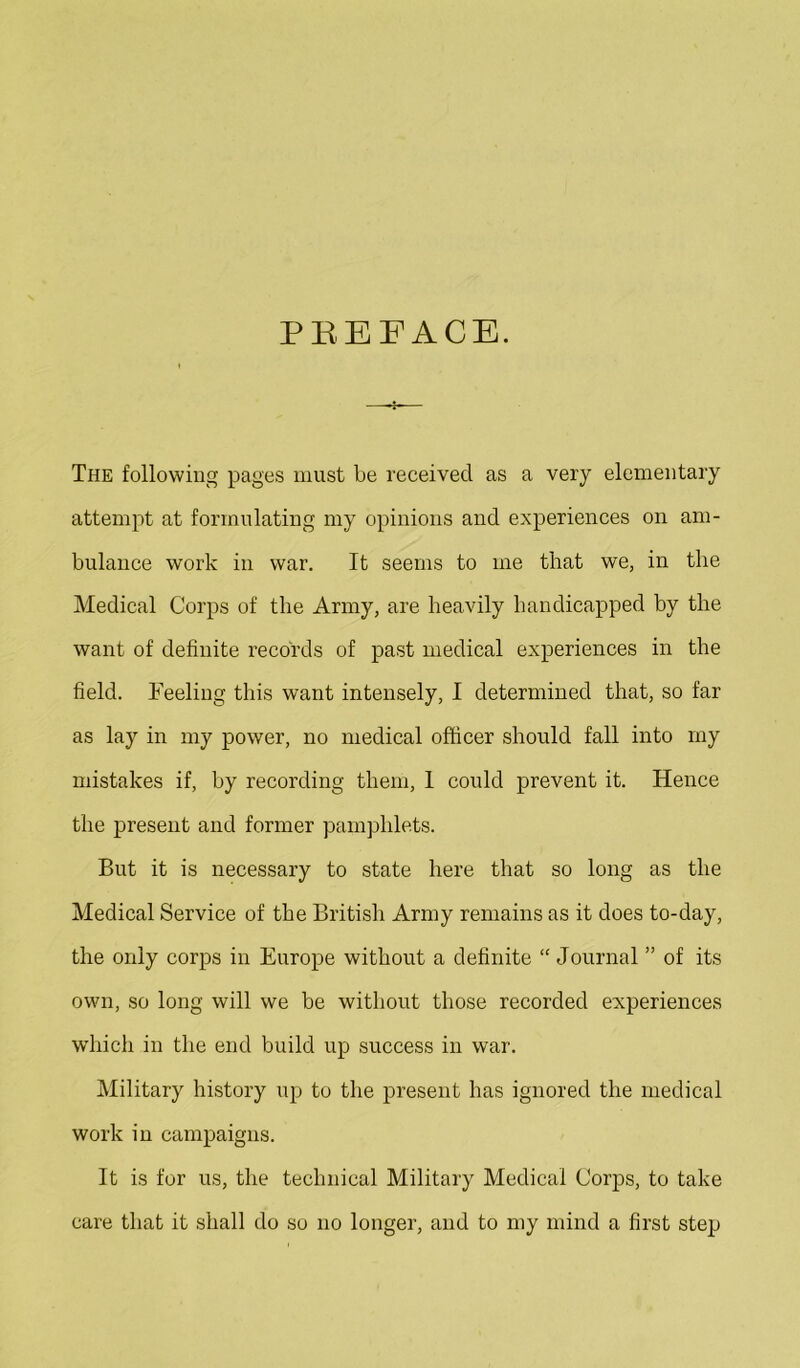 PREFACE. The following pages must be received as a very elementary attempt at formulating my opinions and experiences on am- bulance work in war. It seems to me that we, in the Medical Corps of the Army, are heavily handicapped by the want of definite records of past medical experiences in the field. Feeling this want intensely, I determined that, so far as lay in my power, no medical officer should fall into my mistakes if, by recording them, 1 could prevent it. Hence the present and former pamphlets. But it is necessary to state here that so long as the Medical Service of the British Army remains as it does to-day, the only corps in Europe without a definite “ Journal ” of its own, so long will we be without those recorded experiences which in the end build up success in war. Military history up to the present has ignored the medical work in campaigns. It is for us, the technical Military Medical Corps, to take care that it shall do so no longer, and to my mind a first step