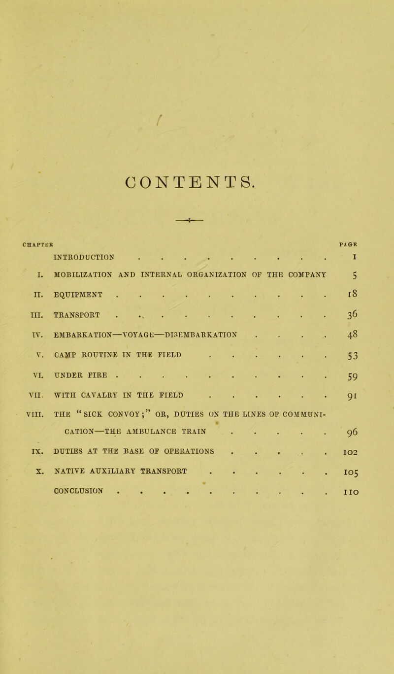 f CONTENTS. CHAPTER PAGE INTRODUCTION I I. MOBILIZATION AND INTERNAL ORGANIZATION OF THE COMPANY 5 II. EQUIPMENT 18 III. TRANSPORT 36 IV. EMBARKATION—VOYAGE—DISEMBARKATION .... 48 V. CAMP ROUTINE IN THE FIELD 53 VI. UNDER FIRE 59 VII. WITH CAVALRY IN THE FIELD 91 VIII. THE “SICK CONVOY;” OR, DUTIES ON THE LINES OF COMMUNI- CATION—THE AMBULANCE TRAIN 96 IX. DUTIES AT THE BASE OF OPERATIONS 102 X. NATIVE AUXILIARY TRANSPORT I05 CONCLUSION HO