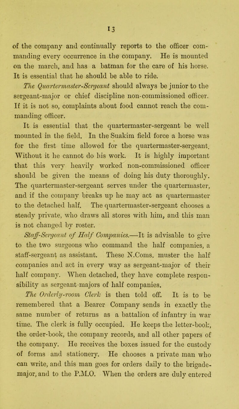 of the company and continually reports to the officer com- manding every occurrence in the company. He is mounted on the march, and has a batman for the care of his horse. It is essential that he should be able to ride. The Quartermaster-Sergeant should always be junior to the sergeant-major or chief discipline non-commissioned officer. If it is not so, complaints about food cannot reach the com- manding officer. It is essential that the quartermaster-sergeant be well mounted in the field. In the Suakim field force a horse was for the first time allowed for the quartermaster-sergeant. Without it he cannot do his work. It is highly important that this very heavily worked non-commissioned officer should be given the means of doing his duty thoroughly. The quartermaster-sergeant serves under the quartermaster, and if the company breaks up he may act as quartermaster to the detached half. The quartermaster-sergeant chooses a steady private, who draws all stores with him, and this man is not changed by roster. Staff-Sergeant of Half Companies.—It is advisable to give to the two surgeons who command the half companies, a staff-sergeant as assistant. These N.Corns, muster the half companies and act in every way as sergeant-major of their half company. When detached, they have complete respon- sibility as sergeant-majors of half companies. The Orderly-room Clerk is then told off. It is to be remembered that a Bearer Company sends in exactly the same number of returns as a battalion of infantry in war time. The clerk is fully occupied. He keeps the letter-book, the order-book, the company records, and all other papers of the company. He receives the boxes issued for the custody of forms and stationery. He chooses a private man who can write, and this man goes for orders daily to the brigade- major, and to the P.M.O. When the orders are duly entered