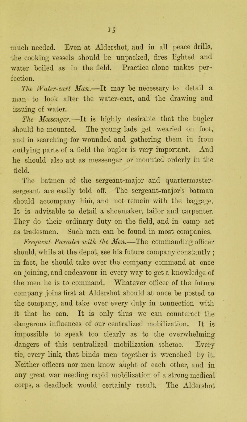 much needed. Even at Aldershot, and in all peace drills, the cooking vessels should he unpacked, fires lighted and water boiled as in the field. Practice alone makes per- fection. The Water-cart Man.—It may be necessary to detail a man to look after the water-cart, and the drawing and issuing of water. o , The Messenger.—It is highly desirable that the bugler should be mounted. The young lads get wearied on foot, and in searching for wounded and gathering them in from outlying parts of a field the bugler is very important. And he should also act as messenger or mounted orderly in the field. The batmen of the sergeant-major and quartermaster- sergeant are easily told off. The sergeant-major’s batman should accompany him, and not remain with the baggage. It is advisable to detail a shoemaker, tailor and carpenter. They do their ordinary duty on the field, and in camp act as tradesmen. Such men can be found in most companies. Frequent Parades with the Men.—The commanding officer should, while at the depot, see his future company constantly ; in fact, he should take over the company command at once on joining, and endeavour in every way to get a knowledge of the men he is to command. Whatever officer of the future company joins first at Aldershot should at once be posted to the company, and take over every duty in connection with it that he can. It is only thus we can counteract the dangerous influences of our centralized mobilization. It is impossible to speak too clearly as to the overwhelming ■dangers of this centralized mobilization scheme. Every tie, every link, that binds men together is wrenched by it. Xeitlier officers nor men know aught of each other, and in any great war needing rapid mobilization of a strong medical corps, a deadlock would certainly result. The Aldershot