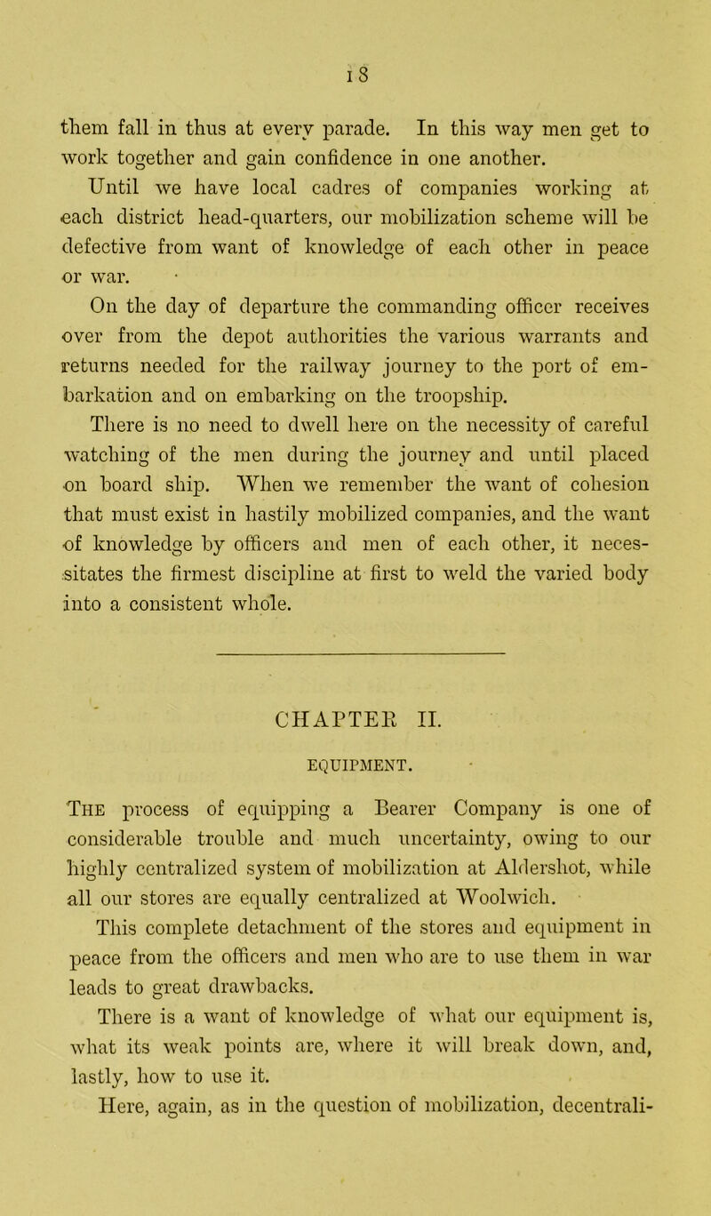 them fall in thus at every parade. In this way men get to work together and gain confidence in one another. Until we have local cadres of companies working at ■eacli district head-quarters, our mobilization scheme will be defective from want of knowledge of each other in peace or war. On the day of departure the commanding officer receives over from the depot authorities the various warrants and returns needed for the railway journey to the port of em- barkation and on embarking on the troopship. There is no need to dwell here on the necessity of careful watching of the men during the journey and until placed on board ship. When we remember the want of cohesion that must exist in hastily mobilized companies, and the want of knowledge by officers and men of each other, it neces- sitates the firmest discipline at first to weld the varied body into a consistent whole. CHAPTER II. EQUIPMENT. The process of equipping a Bearer Company is one of considerable trouble and much uncertainty, owing to our highly centralized system of mobilization at Aldershot, while all our stores are equally centralized at Woolwich. This complete detachment of the stores and equipment in peace from the officers and men who are to use them in war leads to great drawbacks. There is a want of knowledge of what our equipment is, what its weak points are, where it will break down, and, lastly, how to use it. Here, again, as in the question of mobilization, decentrali-