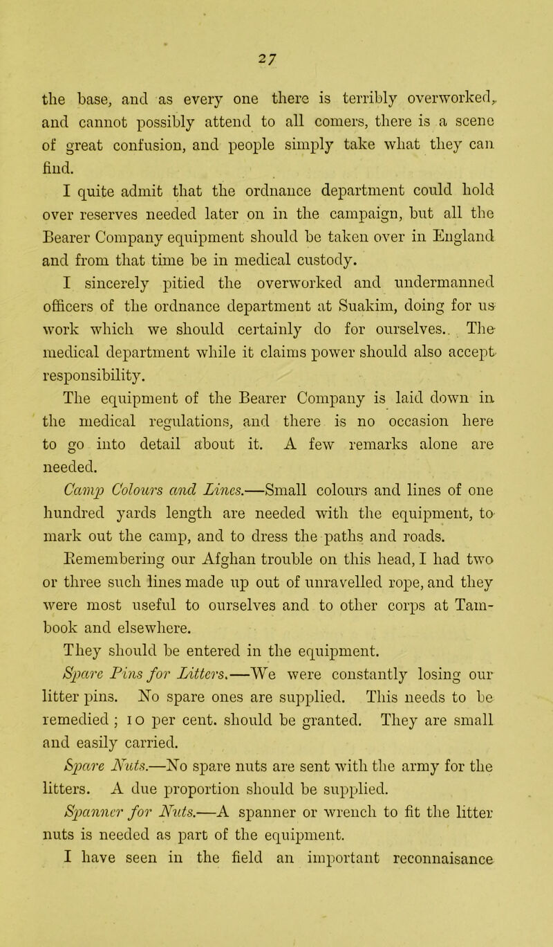 the base, and as every one there is terribly overworked,, and cannot possibly attend to all comers, there is a scene of great confusion, and people simply take what they can find. I quite admit that the ordnance department could hold over reserves needed later on in the campaign, but all the Bearer Company equipment should be taken over in England and from that time be in medical custody. I sincerely pitied the overworked and undermanned officers of the ordnance department at Suakim, doing for us work which we should certainly do for ourselves. The- medical department while it claims power should also accept, responsibility. The equipment of the Bearer Company is laid down in the medical regulations, and there is no occasion here to go into detail about it. A few remarks alone are needed. Camp Colours and Lines.—Small colours and lines of one hundred yards length are needed with the equipment, to mark out the camp, and to dress the paths and roads. Biemembering our Afghan trouble on this head, I had two or three such lines made up out of unravelled rope, and they were most useful to ourselves and to other corps at Tam- book and elsewhere. They should be entered in the equipment. Spare IJins for Litters.—We were constantly losing our litter pins. No spare ones are supplied. This needs to be remedied ; i o per cent, should be granted. They are small and easily carried. Spare Nuts.—No spare nuts are sent with the army for the litters. A due proportion should be supplied. Spanner for Nuts.—A spanner or wrench to fit the litter nuts is needed as part of the equipment. I have seen in the field an important reconnaisance