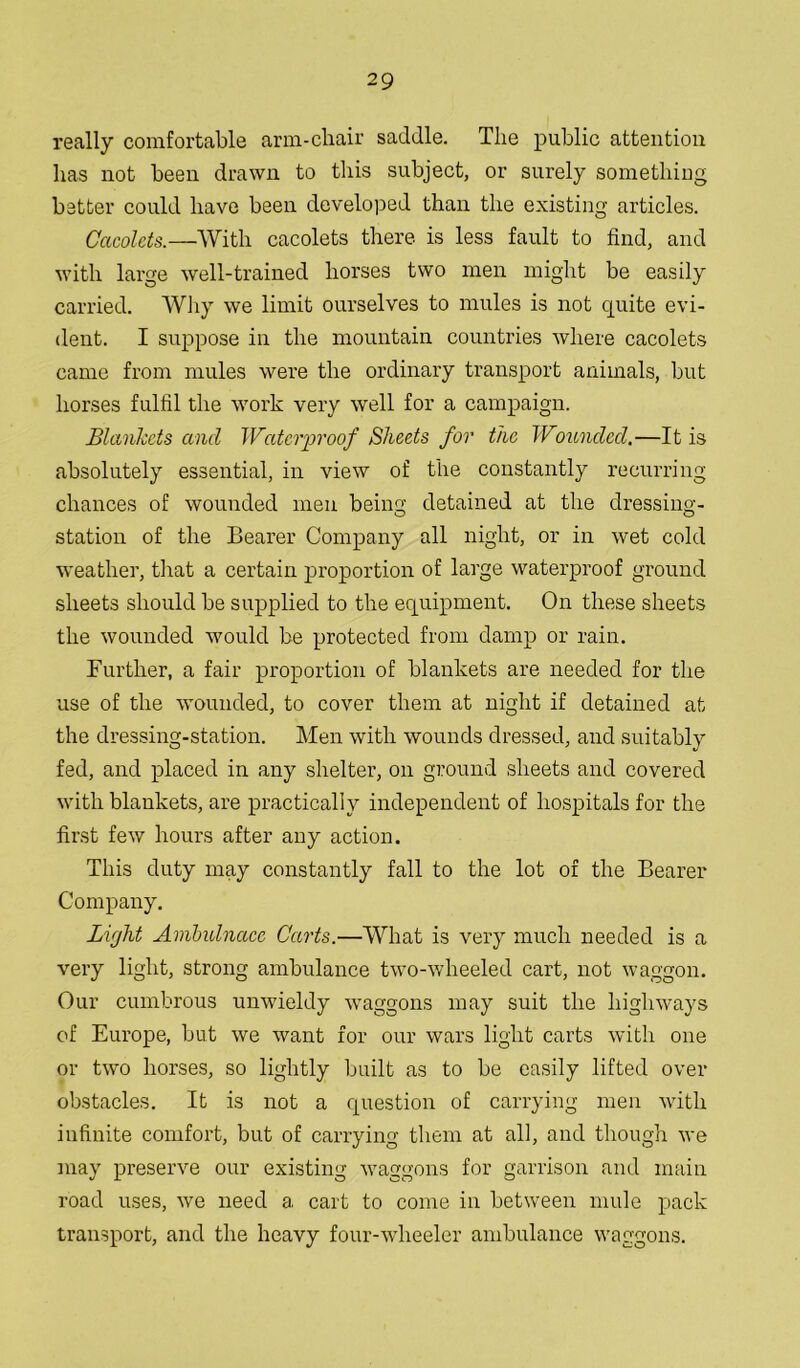 really comfortable arm-chair saddle. The public attention has not been drawn to this subject, or surely something better could have been developed than the existing articles. Cacolets.—With cacolets there is less fault to find, and with large well-trained horses two men might be easily carried. Why we limit ourselves to mules is not quite evi- dent. I suppose in the mountain countries where cacolets came from mules were the ordinary transport animals, but horses fulfil the work very well for a campaign. Blankets and Waterproof Sheets for the Wounded.—It is absolutely essential, in view of the constantly recurring chances of wounded men being detained at the dressing- station of the Bearer Company all night, or in wet cold weather, that a certain proportion of large waterproof ground sheets should be supplied to the equipment. On these sheets the wounded would be protected from damp or rain. Further, a fair proportion of blankets are needed for the use of the wounded, to cover them at night if detained at the dressing-station. Men with wounds dressed, and suitably fed, and placed in any shelter, on ground sheets and covered with blankets, are practically independent of hospitals for the first few hours after any action. This duty may constantly fall to the lot of the Bearer Company. Light Avibulnacc Carts.—What is very much needed is a very light, strong ambulance two-wheeled cart, not waggon. Our cumbrous unwieldy waggons may suit the highways of Europe, but we want for our wars light carts with one or two horses, so lightly built as to be easily lifted over obstacles. It is not a question of carrying men with infinite comfort, but of carrying them at all, and though we may preserve our existing waggons for garrison and main road uses, we need a cart to come in between mule pack transport, and the heavy four-wheeler ambulance waggons.
