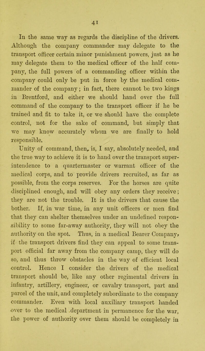 In the same way as regards the discipline of the drivers. Although the company commander may delegate to the transport officer certain minor punishment powers, just as he may delegate them to the medical officer of the half com- pany, the full powers of a commanding officer within the ■company could only be put in force by the medical com- mander of the company; in fact, there cannot be two kings in Brentford, and either we should hand over the full command of the company to the transport officer if he be trained and fit to take it, or we should have the complete ■control, not for the sake of command, but simply that we may know accurately whom we are finally to hold responsible. Unity of command, then, is, I say, absolutely needed, and the true way to achieve it is to hand over the transport super- intendence to a quartermaster or warrant officer of the medical corps, and to provide drivers recruited, as far as possible, from the corps reserves. For the horses are quite disciplined enough, and will obey any orders they receive; they are not the trouble. It is the drivers that cause the bother. If, in war time, in any unit officers or men find that they can shelter themselves under an undefined respon- sibility to some far-away authority, they will not obey the authority on the spot. Thus, in a medical Bearer Company, if the transport drivers find they can appeal to some trans- port official far away from the company camp, they will do so, and thus throw obstacles in the way of efficient local ■control. Hence I consider the drivers of the medical transport should be, like any other regimental drivers in infantry, artillery, engineer, or cavalry transport, part and parcel of the unit, and completely subordinate to the company commander. Even with local auxiliary transport handed over to the medical .department in permanence for the war, the power of authority over them should be completely in