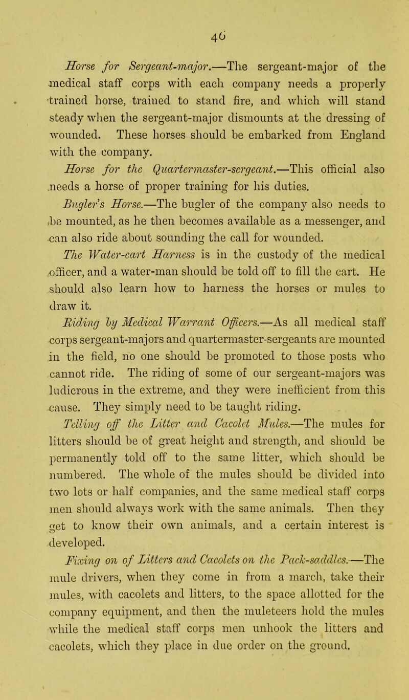 40 Horse for Sergeant-major.—The sergeant-major of the medical staff corps with each company needs a properly •trained horse, trained to stand fire, and which will stand steady when the sergeant-major dismounts at the dressing of wounded. These horses should be embarked from England with the company. Horse for the Quartermaster-sergeant.—This official also .needs a horse of proper training for his duties. Bugler s Horse.—The bugler of the company also needs to ,be mounted, as he then becomes available as a messenger, and can also ride about sounding the call for wounded. The Water-cart Harness is in the custody of the medical .officer, and a water-man should be told off to fill the cart. He should also learn how to harness the horses or mules to draw it. Riding by Medical Warrant Officers.—As all medical staff corps sergeant-majors and quartermaster-sergeants are mounted in the field, no one should be promoted to those posts who cannot ride. The riding of some of our sergeant-majors was ludicrous in the extreme, and they were inefficient from this cause. They simply need to be taught riding. Telling off the Litter and Cacolct Mules.—The mules for litters should be of great height and strength, and should be permanently told off to the same litter, which should be numbered. The whole of the mules should be divided into two lots or half companies, and the same medical staff corps men should always work with the same animals. Then they get to know their own animals, and a certain interest is developed. Fixing on of Litters and Cacolcts on the Pack-saddles.—The mule drivers, when they come in from a march, take their mules, with cacolets and litters, to the space allotted for the company equipment, and then the muleteers hold the mules while the medical staff corps men unhook the litters and cacolets, which they place in due order on the ground.