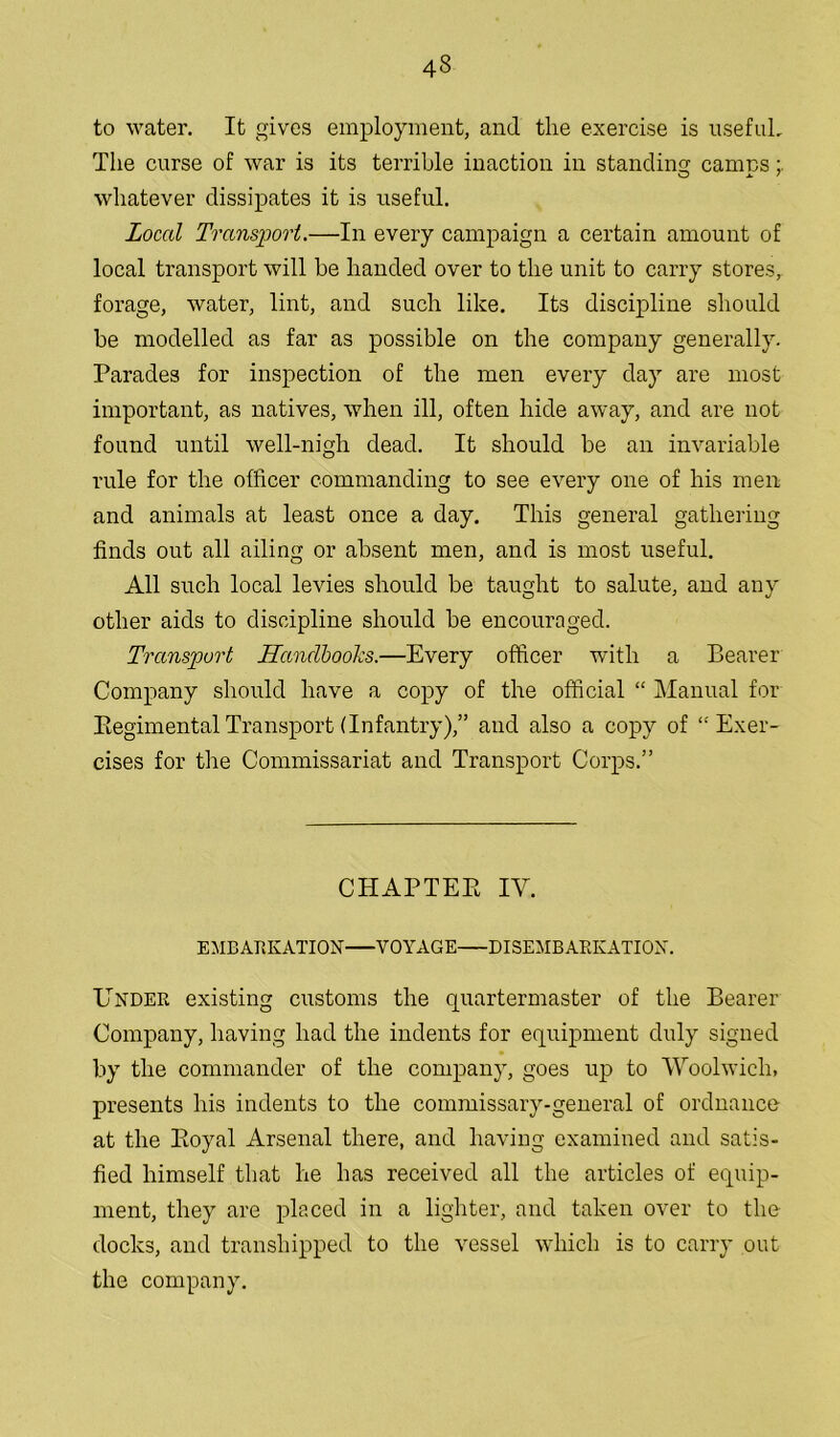 to water. It gives employment, and the exercise is useful. The curse of war is its terrible inaction in standing camps; whatever dissipates it is useful. Local Transport.—In every campaign a certain amount of local transport will be handed over to the unit to carry stores, forage, water, lint, and such like. Its discipline should be modelled as far as possible on the company generally. Parades for inspection of the men every day are most important, as natives, when ill, often hide away, and are not found until well-nigh dead. It should be an invariable rule for the officer commanding to see every one of his men and animals at least once a day. This general gathering finds out all ailing or absent men, and is most useful. All such local levies should be taught to salute, and any other aids to discipline should be encouraged. Transport Handbooks.—Every officer with a Bearer Company should have a copy of the official “ Manual for Regimental Transport (Infantry),” and also a copy of “Exer- cises for the Commissariat and Transport Corps.” CHAPTER IY. EMBARKATION VOYAGE DISEMBARKATION. Under existing customs the quartermaster of the Bearer Company, having had the indents for equipment duly signed by the commander of the company, goes up to Woolwich, presents his indents to the commissary-general of ordnance at the Royal Arsenal there, and having examined and satis- fied himself that he has received all the articles of equip- ment, they are placed in a lighter, and taken over to the docks, and transhipped to the vessel which is to carry out the company.