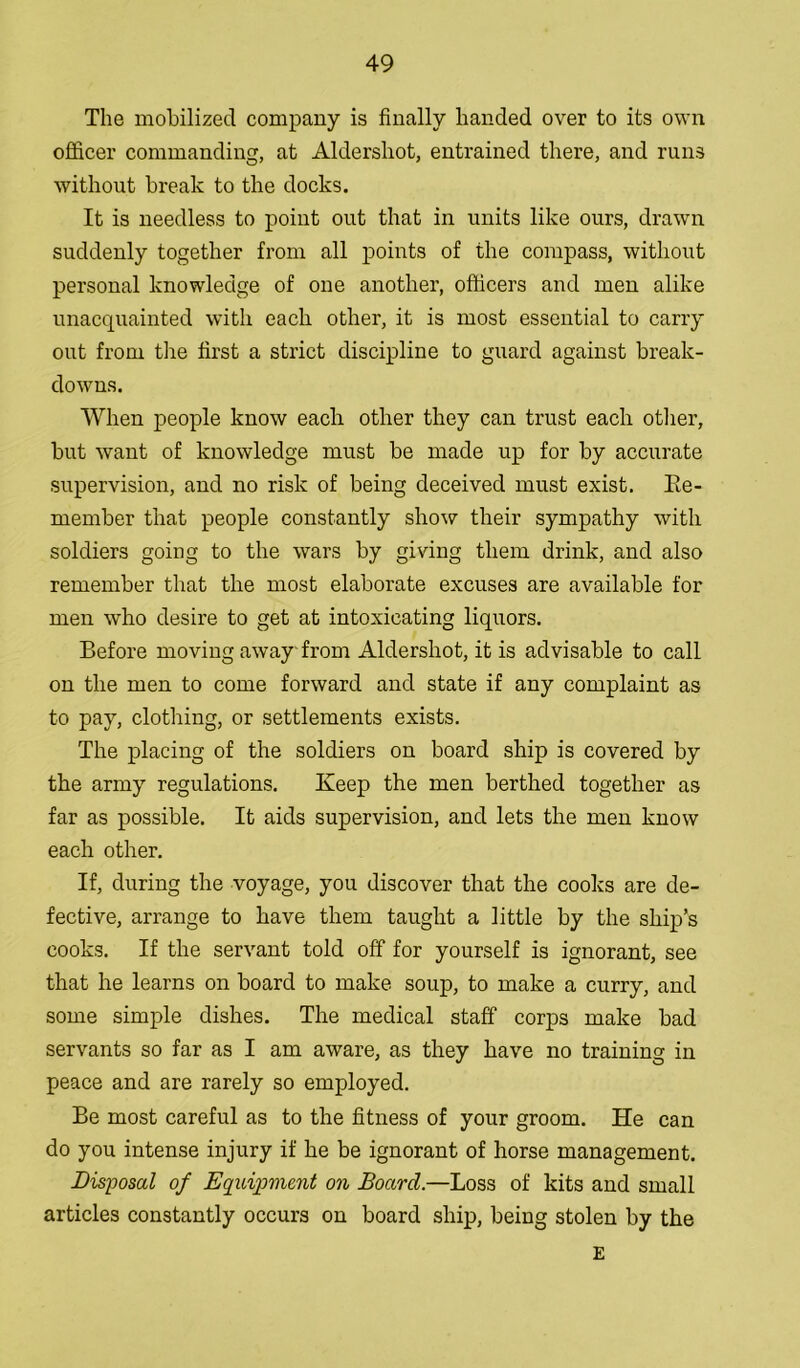 The mobilized company is finally handed over to its own officer commanding, at Aldershot, entrained there, and runs without break to the docks. It is needless to point out that in units like ours, drawn suddenly together from all points of the compass, without personal knowledge of one another, officers and men alike unacquainted with each other, it is most essential to carry out from the first a strict discipline to guard against break- downs. When people know each other they can trust each other, but want of knowledge must be made up for by accurate supervision, and no risk of being deceived must exist. Ee- member that people constantly show their sympathy with soldiers going to the wars by giving them drink, and also remember that the most elaborate excuses are available for men who desire to get at intoxicating liquors. Before moving away from Aldershot, it is advisable to call on the men to come forward and state if any complaint as to pay, clothing, or settlements exists. The placing of the soldiers on board ship is covered by the army regulations. Keep the men berthed together as far as possible. It aids supervision, and lets the men know each other. If, during the voyage, you discover that the cooks are de- fective, arrange to have them taught a little by the ship’s cooks. If the servant told off for yourself is ignorant, see that he learns on board to make soup, to make a curry, and some simple dishes. The medical staff corps make bad servants so far as I am aware, as they have no training in peace and are rarely so employed. Be most careful as to the fitness of your groom. He can do you intense injury if he be ignorant of horse management. Disposal of Equipment on Board.—Loss of kits and small articles constantly occurs on board ship, being stolen by the E