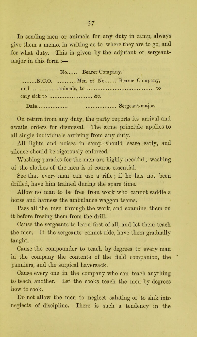 In sending men or animals for any duty in camp, always give them a memo, in writing as to where they are to go, and for what duty. This is given by the adjutant or sergeant- major in this form :— No Bearer Company. N.C.O Men of No Bearer Company, and animals, to to cary sick to &c. Date Sergeant-majoi1. On return from any duty, the party reports its arrival and awaits orders for dismissal. The same principle applies to all single individuals arriving from any duty. All lights and noises in camp should cease early, and silence should he rigorously enforced. Washing parades for the men are highly needful; washing of the clothes of the men is of course essential. See that every man can use a rifle; if he has not been drilled, have him trained during the spare time. Allow no man to be free from work who cannot saddle a horse and harness the ambulance waggon teams. Pass all the men through the work, and examine them on it before freeing them from the drill. Cause the sergeants to learn first of all, and let them teach the men. If the sergeants cannot ride, have them gradually taught. Cause the compounder to teach by degrees to every man in the company the contents of the field companion, the panniers, and the surgical haversack. Cause every one in the company who can teach anything to teach another. Let the cooks teach the men by degrees how to cook. Do not allow the men to neglect saluting or to sink into neglects of discipline. There is such a tendency in the