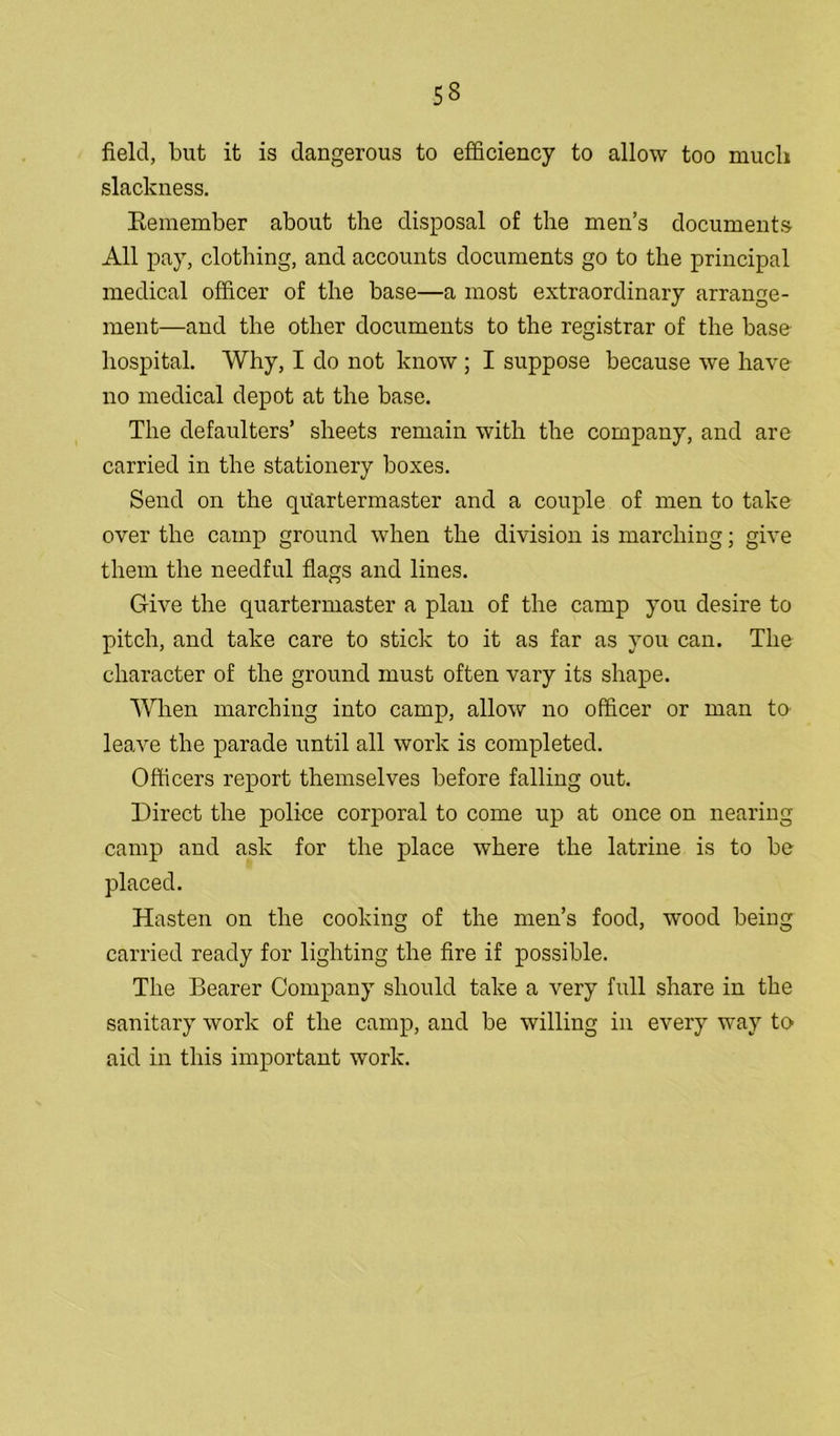 field, but it is dangerous to efficiency to allow too much slackness. Remember about the disposal of the men’s documents All pay, clothing, and accounts documents go to the principal medical officer of the base—a most extraordinary arrange- ment—and the other documents to the registrar of the base hospital. Why, I do not know ; I suppose because we have no medical depot at the base. The defaulters’ sheets remain with the company, and are carried in the stationery boxes. Send on the quartermaster and a couple of men to take over the camp ground when the division is marching; give them the needful flags and lines. Give the quartermaster a plan of the camp you desire to pitch, and take care to stick to it as far as you can. The character of the ground must often vary its shape. When marching into camp, allow no officer or man to leave the parade until all work is completed. Officers report themselves before falling out. Direct the police corporal to come up at once on nearing camp and ask for the place where the latrine is to be placed. Hasten on the cooking of the men’s food, wood being carried ready for lighting the fire if possible. The Bearer Company should take a very full share in the sanitary work of the camp, and be willing in every way to aid in this important work.