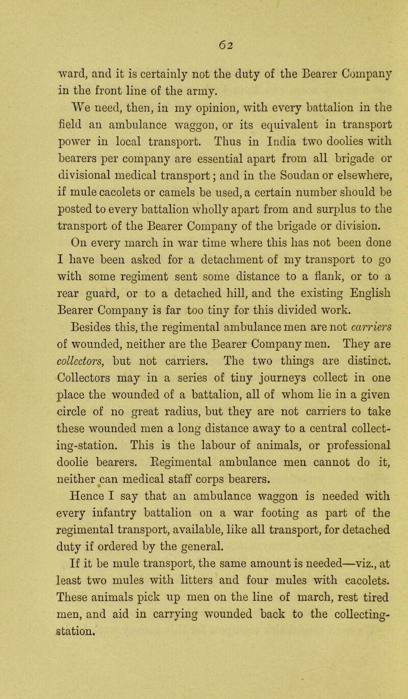 ward, and it is certainly not the duty of the Bearer Company in the front line of the army. We need, then, in my opinion, with every battalion in the field an ambulance waggou, or its equivalent in transport power in local transport. Thus in India two doolies with bearers per company are essential apart from all brigade or divisional medical transport; and in the Soudan or elsewhere, if mule cacolets or camels be used, a certain number should be posted to every battalion wholly apart from and surplus to the transport of the Bearer Company of the brigade or division. On every march in war time where this has not been done I have been asked for a detachment of my transport to go with some regiment sent some distance to a flank, or to a rear guard, or to a detached hill, and the existing English Bearer Company is far too tiny for this divided work. Besides this, the regimental ambulance men are not carriers of wounded, neither are the Bearer Company men. They are collectors, but not carriers. The two things are distinct. Collectors may in a series of tiny journeys collect in one place the wounded of a battalion, all of whom lie in a given circle of no great radius, but they are not carriers to take these wounded men a long distance away to a central collect- ing-station. This is the labour of animals, or professional doolie bearers. Regimental ambulance men cannot do it, neither can medical staff corps bearers. Hence I say that an ambulance waggon is needed with every infantry battalion on a war footing as part of the regimental transport, available, like all transport, for detached duty if ordered by the general. If it be mule transport, the same amount is needed—viz., at least two mules with litters and four mules with cacolets. These animals pick up men on the line of march, rest tired men, and aid in carrying wounded back to the collecting- station.