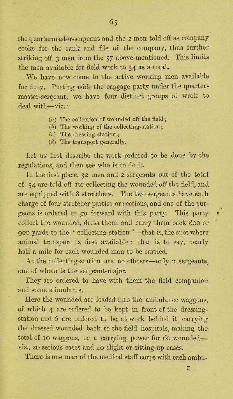 the quartermaster-sergeant and the 2 men told off as company cooks for the rank and file of the company, thus further striking off 3 men from the 57 above mentioned. This limits the men available for field work to 54 as a total. We have now come to the active working men available for duty. Putting aside the baggage party under the quarter- master-sergeant, we have four distinct groups of work to deal with—viz.: (a) The collection of wounded off the field; (b) The working of the collecting-station; (c) The dressing-station ; (d) The transport generally. Let us first describe the work ordered to be done by the regulations, and then see who is to do it. In the first place, 32 men and 2 sergeants out of the total of 54 are told off for collecting the wounded off the field, and are equipped with 8 stretchers. The two sergeants have each charge of four stretcher parties or sections, and one of the sur- geons is ordered to go forward with this party. This party collect the wounded, dress them, and carry them back 800 or 900 yards to the “ collecting-station ”—that is, the spot where animal transport is first available : that is to say, nearly half a mile for each wounded man to be carried. At the collecting-station are no officers—only 2 sergeants, one of whom is the sergeant-major. They are ordered to have with them the field companion and some stimulants. Here the wounded are loaded into the ambulance waggons, of which 4 are ordered to be kept in front of the dressing- station and 6 are ordered to be at work behind it, carrying the dressed wounded back to the field hospitals, making the total of 10 waggons, or a carrying power for 60 wounded— viz., 20 serious cases and 40 slight or sitting-up cases. There is one man of the medical staff corps with each ambu- F