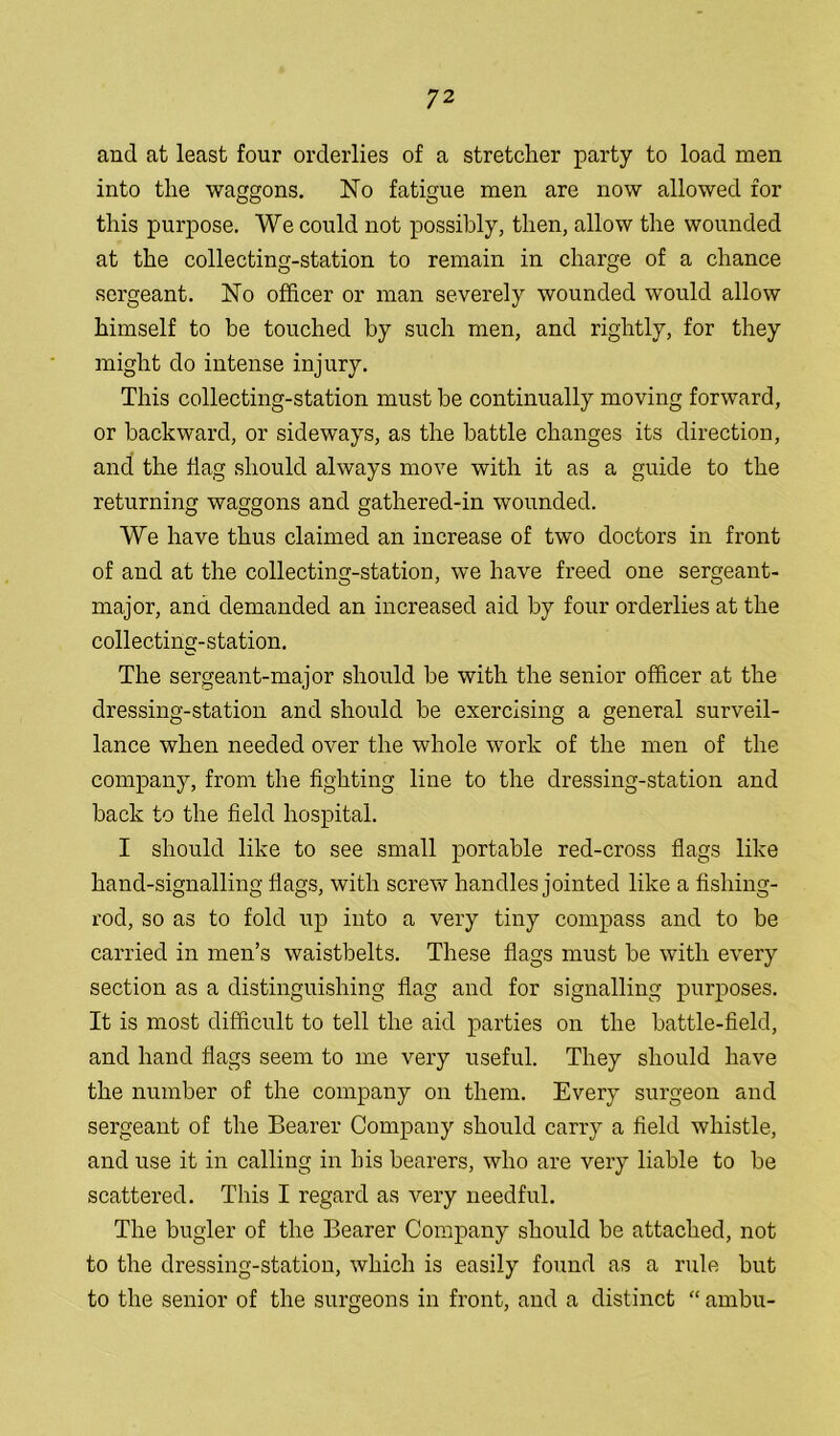 and at least four orderlies of a stretcher party to load men into the waggons. No fatigue men are now allowed for this purpose. We could not possibly, then, allow the wounded at the collecting-station to remain in charge of a chance sergeant. No officer or man severely wounded would allow himself to be touched by such men, and rightly, for they might do intense injury. This collecting-station must be continually moving forward, or backward, or sideways, as the battle changes its direction, and the flag should always move with it as a guide to the returning waggons and gathered-in wounded. We have thus claimed an increase of two doctors in front of and at the collecting-station, we have freed one sergeant- major, and demanded an increased aid by four orderlies at the collecting-station. The sergeant-major should be with the senior officer at the dressing-station and should be exercising a general surveil- lance when needed over the whole work of the men of the company, from the fighting line to the dressing-station and back to the field hospital. I should like to see small portable red-cross flags like hand-signalling flags, with screw handles jointed like a fishing- rod, so as to fold up into a very tiny compass and to be carried in men’s waistbelts. These flags must be with every section as a distinguishing flag and for signalling purposes. It is most difficult to tell the aid parties on the battle-field, and hand flags seem to me very useful. They should have the number of the company on them. Every surgeon and sergeant of the Bearer Company should carry a field whistle, and use it in calling in his bearers, who are very liable to be scattered. This I regard as very needful. The bugler of the Bearer Company should be attached, not to the dressing-station, which is easily found as a rule but to the senior of the surgeons in front, and a distinct “ ambu-