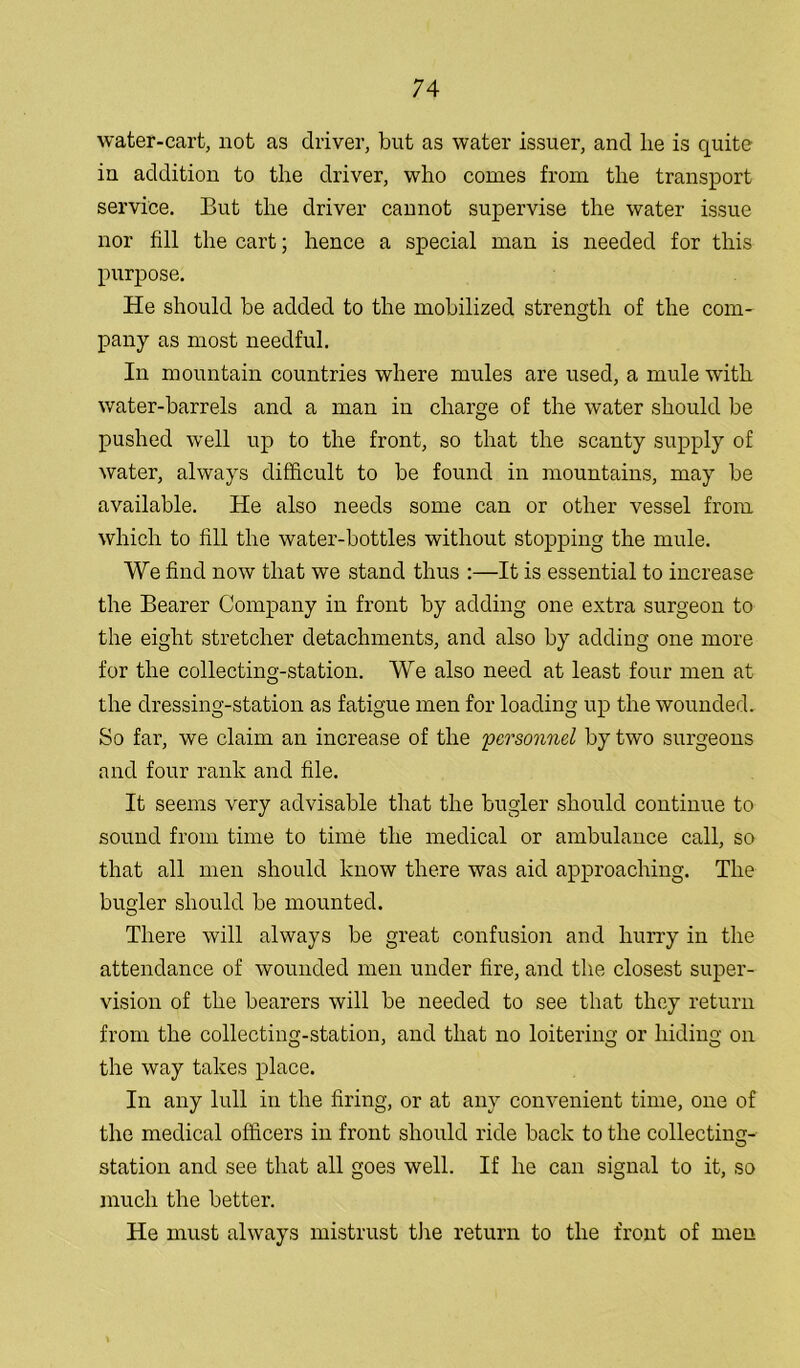 water-cart, not as driver, but as water issuer, and lie is quite in addition to the driver, who comes from the transport service. But the driver cannot supervise the water issue nor fill the cart; hence a special man is needed for this purpose. He should be added to the mobilized strength of the com- pany as most needful. In mountain countries where mules are used, a mule with water-barrels and a man in charge of the water should be pushed well up to the front, so that the scanty supply of water, always difficult to be found in mountains, may be available. He also needs some can or other vessel from which to fill the water-bottles without stopping the mule. We find now that we stand thus :—It is essential to increase the Bearer Company in front by adding one extra surgeon to the eight stretcher detachments, and also by adding one more for the collecting-station. We also need at least four men at the dressing-station as fatigue men for loading up the wounded. So far, we claim an increase of the personnel by two surgeons and four rank and file. It seems very advisable that the bugler should continue to sound from time to time the medical or ambulance call, so that all men should know there was aid approaching. The bugler should be mounted. There will always be great confusion and hurry in the attendance of wounded men under fire, and the closest super- vision of the bearers will be needed to see that they return from the collecting-station, and that no loitering or hiding on the way takes place. In any lull in the firing, or at any convenient time, one of the medical officers in front should ride back to the collecting- station and see that all goes well. If he can signal to it, so much the better. He must always mistrust the return to the front of men
