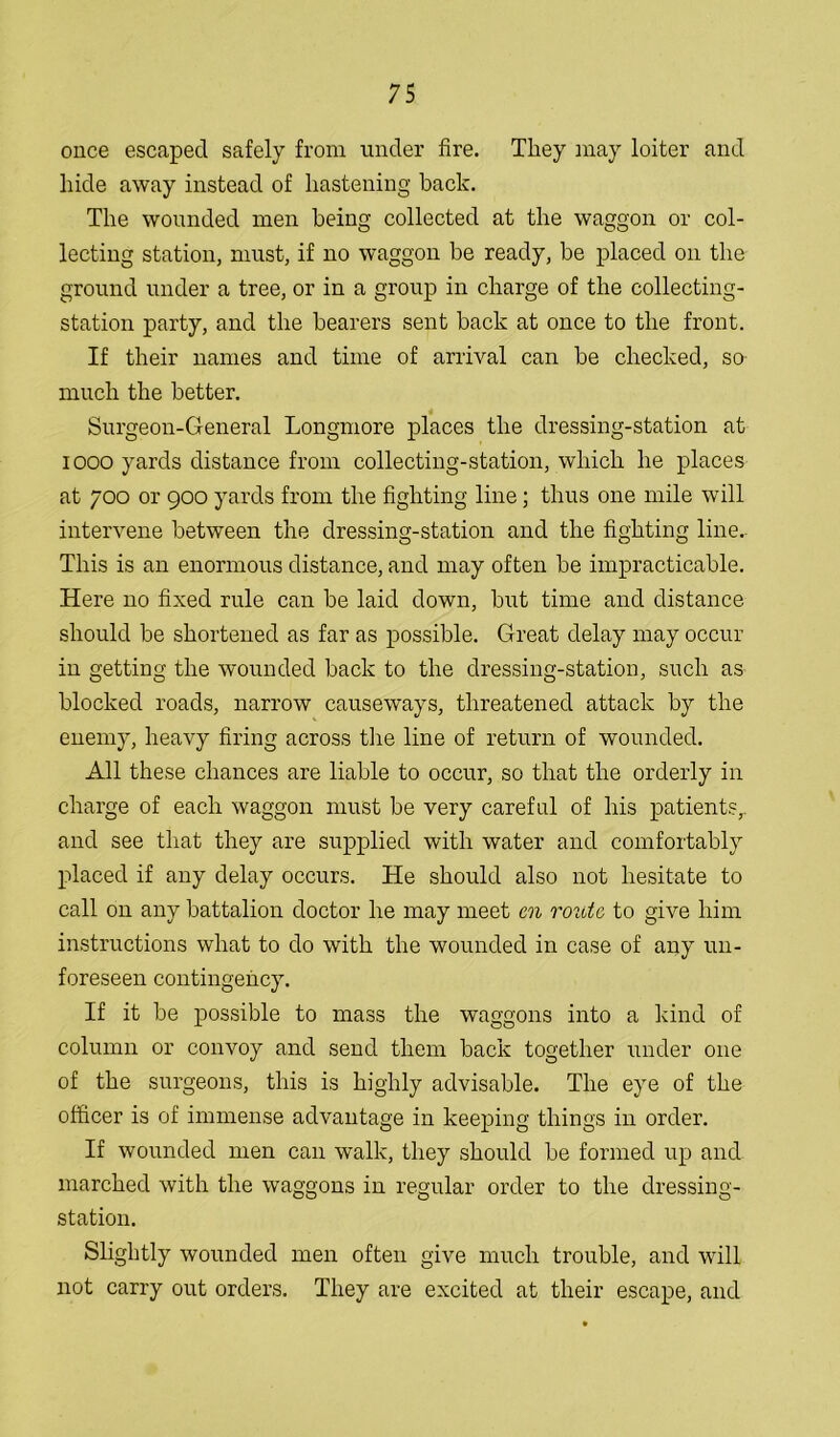 once escaped safely from under fire. They may loiter and hide away instead of hastening back. The wounded men being collected at the waggon or col- lecting station, must, if no waggon be ready, be placed on the ground under a tree, or in a group in charge of the collecting- station party, and the bearers sent back at once to the front. If their names and time of arrival can be checked, so much the better. Surgeon-General Longmore places the dressing-station at iooo yards distance from collecting-station, which he places at 700 or 900 yards from the fighting line; thus one mile will intervene between the dressing-station and the fighting line. This is an enormous distance, and may often be impracticable. Here no fixed rule can be laid down, but time and distance should be shortened as far as possible. Great delay may occur in getting the wounded back to the dressing-station, such as blocked roads, narrow causeways, threatened attack by the enemy, heavy firing across the line of return of wounded. All these chances are liable to occur, so that the orderly in charge of each waggon must be very careful of his patients,, and see that they are supplied with water and comfortably placed if any delay occurs. He should also not hesitate to call on any battalion doctor he may meet cn route to give him instructions what to do with the wounded in case of any un- foreseen contingency. If it be possible to mass the waggons into a kind of column or convoy and send them back together under one of the surgeons, this is highly advisable. The eye of the officer is of immense advantage in keeping things in order. If wounded men can walk, they should be formed up and marched with the waggons in regular order to the dressing- station. Slightly wounded men often give much trouble, and will not carry out orders. They are excited at their escape, and