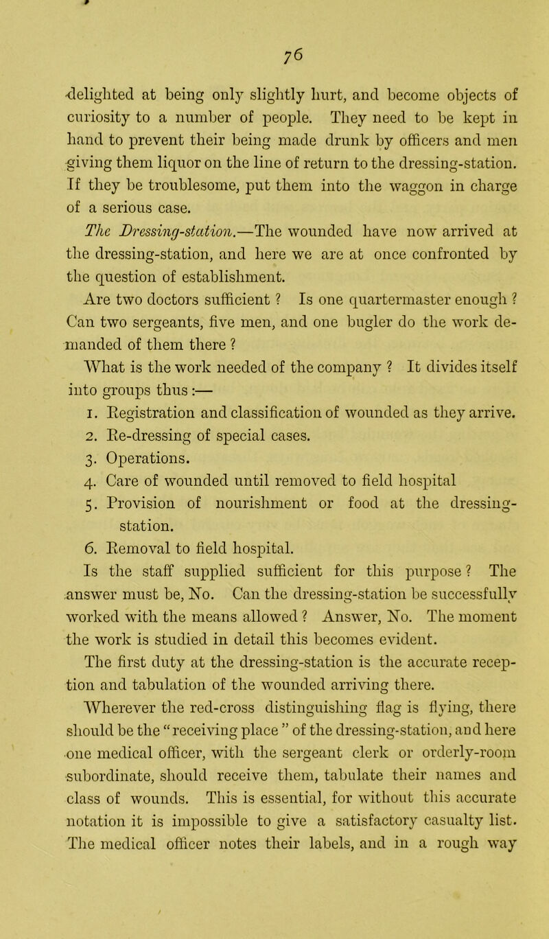 y6 -delighted at being only slightly hurt, and become objects of curiosity to a number of people. They need to be kept in hand to prevent their being made drunk by officers and men giving them liquor on the line of return to the dressing-station. If they be troublesome, put them into the waggon in charge of a serious case. The Dressing-station.—The wounded have now arrived at the dressing-station, and here we are at once confronted by the question of establishment. Are two doctors sufficient ? Is one quartermaster enough ? Can two sergeants, five men, and one bugler do the work de- manded of them there ? What is the work needed of the company ? It divides itself into groups thus :— 1. Registration and classification of wounded as they arrive. 2. Re-dressing of special cases. 3. Operations. 4. Care of wounded until removed to field hospital 5. Provision of nourishment or food at tire dressing- station. 6. Removal to field hospital. Is the staff supplied sufficient for this purpose ? The answer must be, No. Can the dressing-station be successfully worked with the means allowed ? Answer, No. The moment the work is studied in detail this becomes evident. The first duty at the dressing-station is the accurate recep- tion and tabulation of the wounded arriving there. Wherever the red-cross distinguishing flag is flying, there should be the “receiving place ” of the dressing-station, and here one medical officer, with the sergeant clerk or orderly-room subordinate, should receive them, tabulate their names and class of wounds. This is essential, for without this accurate notation it is impossible to give a satisfactory casualty list. The medical officer notes their labels, and in a rough way