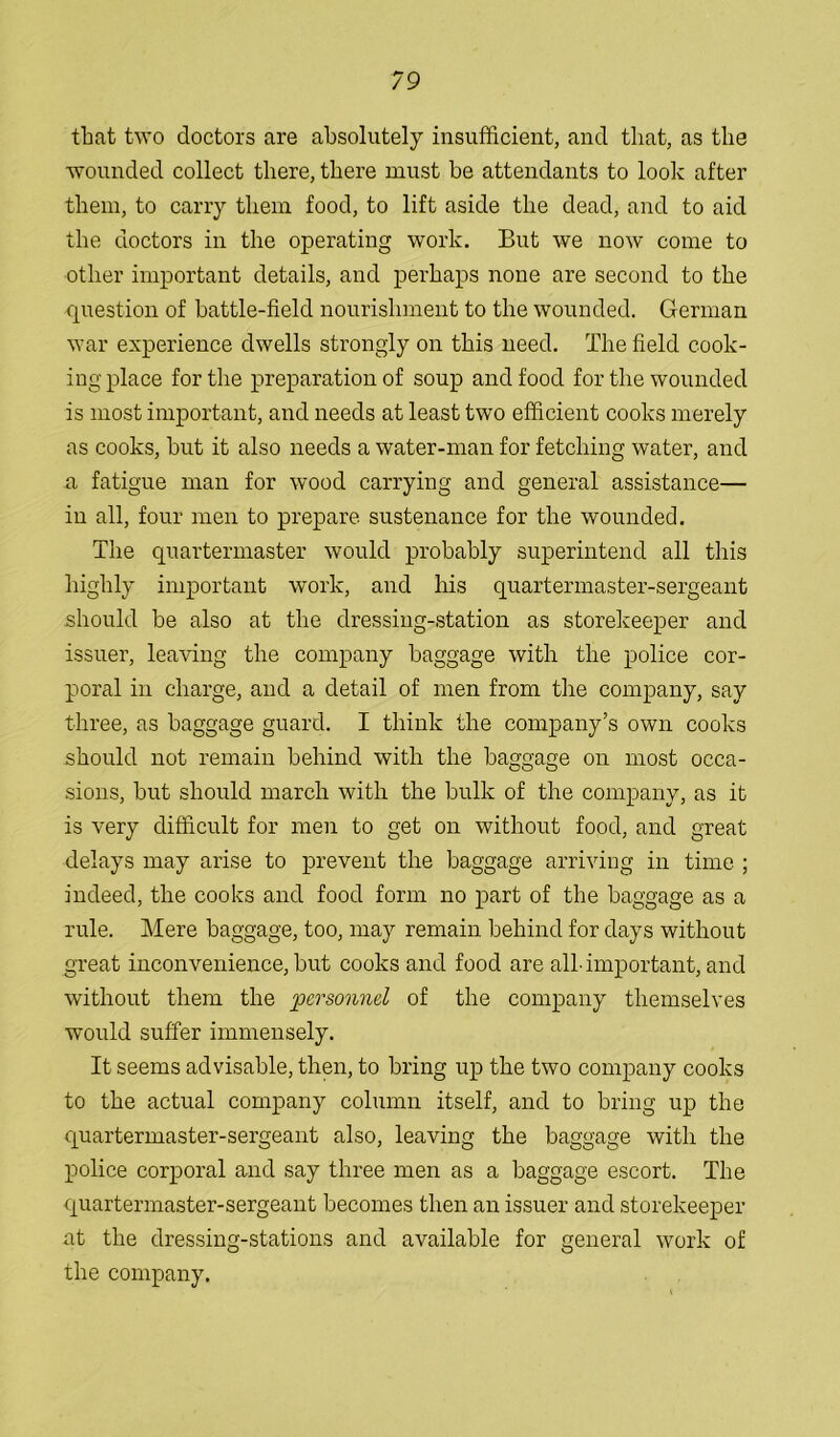 that two doctors are absolutely insufficient, and that, as the wounded collect there, there must he attendants to look after them, to carry them food, to lift aside the dead, and to aid the doctors in the operating work. But we now come to other important details, and perhaps none are second to the question of battle-field nourishment to the wounded. German war experience dwells strongly on this need. The field cook- ing place for the preparation of soup and food for the wounded is most important, and needs at least two efficient cooks merely as cooks, hut it also needs a water-man for fetching water, and a fatigue man for wood carrying and general assistance— in all, four men to prepare sustenance for the wounded. The quartermaster would probably superintend all this highly important work, and his quartermaster-sergeant should be also at the dressing-station as storekeeper and issuer, leaving the company baggage with the police cor- poral in charge, and a detail of men from the company, say three, as baggage guard. I think the company’s own cooks should not remain behind with the baggage on most occa- sions, but should march with the bulk of the company, as it is very difficult for men to get on without food, and great delays may arise to prevent the baggage arriving in time ; indeed, the cooks and food form no part of the baggage as a rule. Mere baggage, too, may remain behind for days without great inconvenience, but cooks and food are all-important, and without them the pM'scnind of the company themselves would suffer immensely. It seems advisable, then, to bring up the two company cooks to the actual company column itself, and to bring up the quartermaster-sergeant also, leaving the baggage with the police corporal and say three men as a baggage escort. The quartermaster-sergeant becomes then an issuer and storekeeper at the dressing-stations and available for general work of the company.