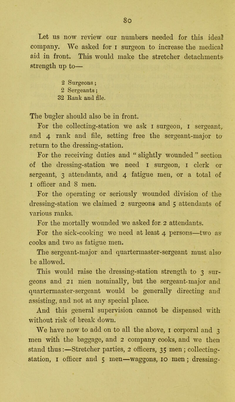 Let us now review our numbers needed for this ideal company. We asked for i surgeon to increase the medical aid in front. This would make the stretcher detachments- strength up to— 2 Surgeons; 2 Sergeants; 32 Rank and file. The bugler should also be in front. For the collecting-station we ask i surgeon, I sergeant,, and 4 rank and file, setting free the sergeant-major to return to the dressing-station. For the receiving duties and “ slightly wounded ” section of the dressing-station we need i surgeon, i clerk or sergeant, 3 attendants, and 4 fatigue men, or a total of I officer and 8 men. For the operating or seriously wounded division of the dressing-station we claimed 2 surgeons and 5 attendants of various ranks. For the mortally wounded we asked for 2 attendants. For the sick-cooking we need at least 4 persons—two as cooks and two as fatigue men. The sergeant-major and quartermaster-sergeant must also be allowed. This would raise the dressing-station strength to 3 sur- geons and 21 men nominally, but the sergeant-major and quartermaster-sergeant would be generally directing and assisting, and not at any special place. And this general supervision cannot be dispensed with without risk of break down. We have now to add on to all the above, 1 corporal and 3 men with the baggage, and 2 company cooks, and we then stand thus:—Stretcher parties, 2 officers, 35 men; collecting- station, 1 officer and 5 men—waggons, 10 men ; dressing-