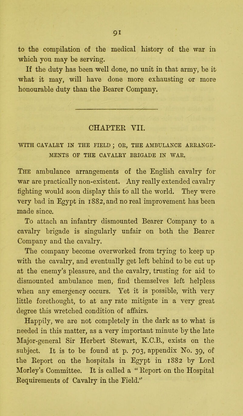 to the compilation of the medical history of the war in which you may be serving. If the duty has been well done, no unit in that army, be it what it may, will have done more exhausting or more honourable duty than the Bearer Company. CHAPTER VII. WITH CAVALRY IN THE FIELD ; OR, THE AMBULANCE ARRANGE- MENTS OF THE CAVALRY BRIGADE IN WAR. The ambulance arrangements of the English cavalry for war are practically non-existent. Any really extended cavalry lighting would soon display this to all the world. They were very bad in Egypt in 1882, and no real improvement has been made since. To attach an infantry dismounted Bearer Company to a cavalry brigade is singularly unfair on both the Bearer Company and the cavalry. The company become overworked from trying to keep up with the cavalry, and eventually get left behind to be cut up at the enemy’s pleasure, and the cavalry, trusting for aid to dismounted ambulance men, find themselves left helpless when any emergency occurs. Yet it is possible, with very little forethought, to at any rate mitigate in a very great degree this wretched condition of affairs. Happily, we are not completely in the dark as to what is needed in this matter, as a very important minute by the late Major-general Sir Herbert Stewart, K.C.B., exists on the subject. It is to be found at p. 703, appendix No. 39, of the Report on the hospitals in Egypt in 1882 by Lord. Morley’s Committee. It is called a “ Report on the Hospital Requirements of Cavalry in the Field.”