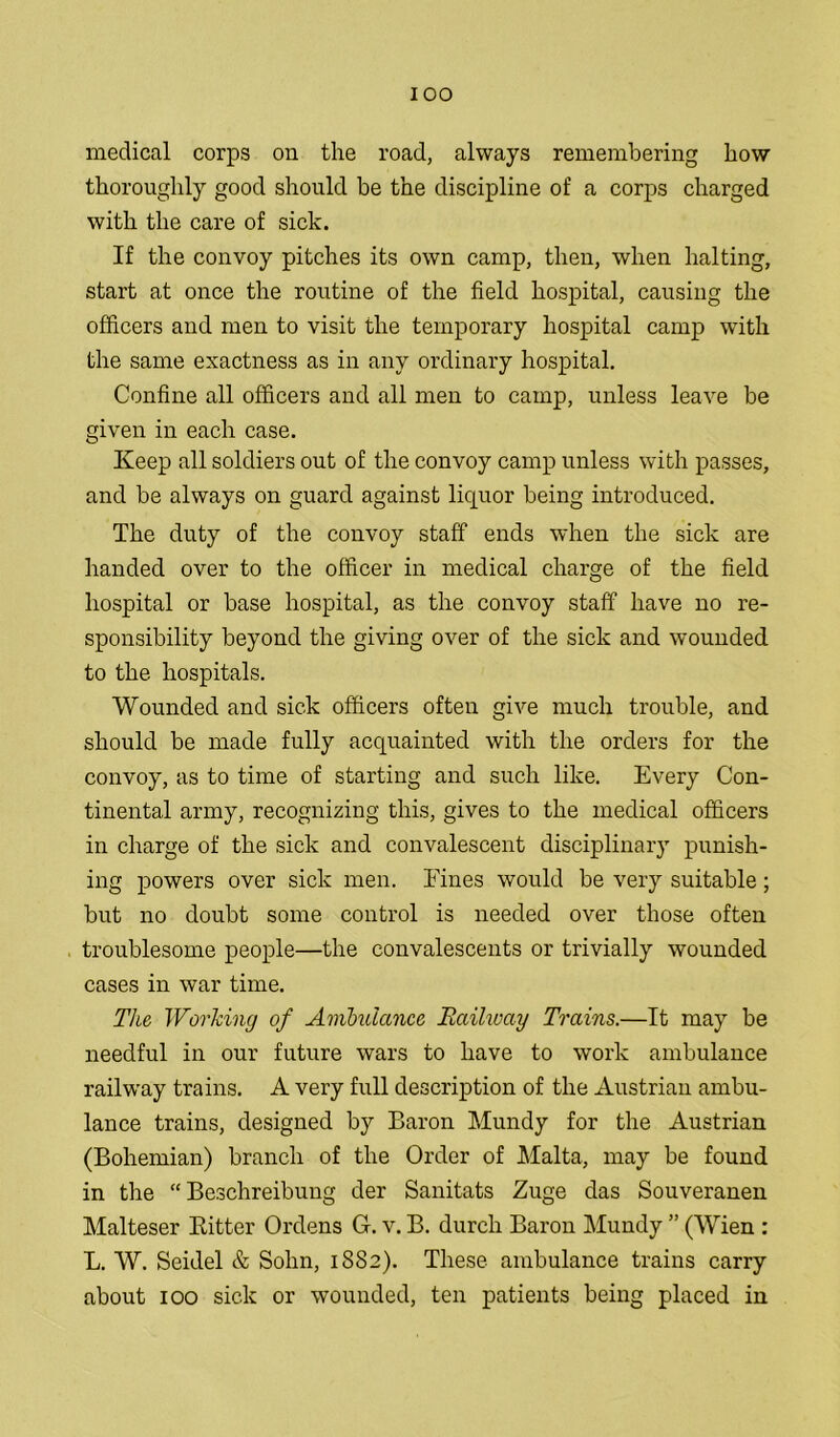 medical corps on the road, always remembering how thoroughly good should be the discipline of a corps charged with the care of sick. If the convoy pitches its own camp, then, when halting, start at once the routine of the field hospital, causing the officers and men to visit the temporary hospital camp with the same exactness as in any ordinary hospital. Confine all officers and all men to camp, unless leave be given in each case. Keep all soldiers out of the convoy camp unless with passes, and be always on guard against liquor being introduced. The duty of the convoy staff ends when the sick are handed over to the officer in medical charge of the field hospital or base hospital, as the convoy staff have no re- sponsibility beyond the giving over of the sick and wounded to the hospitals. Wounded and sick officers often give much trouble, and should be made fully acquainted with the orders for the convoy, as to time of starting and such like. Every Con- tinental army, recognizing this, gives to the medical officers in charge of the sick and convalescent disciplinary punish- ing powers over sick men. Fines would be very suitable; but no doubt some control is needed over those often troublesome people—the convalescents or trivially wounded cases in war time. The Working of Ambulance Railway Trains.—It may be needful in our future wars to have to work ambulance railway trains. A very full description of the Austrian ambu- lance trains, designed by Baron Mundy for the Austrian (Bohemian) branch of the Order of Malta, may be found in the “ Beschreibung der Sanitats Zuge das Souveranen Malteser Bitter Ordens G. v. B. durcli Baron Mundy ” (Wien : L. W. Seidel & Sohn, 1SS2). These ambulance trains carry about 100 sick or wounded, ten patients being placed in