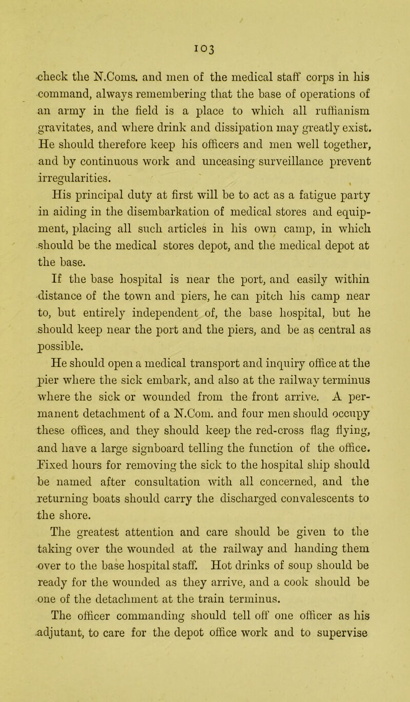 -check the X.Corns, and men of the medical staff corps in his command, always remembering that the base of operations of an army in the field is a place to which all ruffianism gravitates, and where drink and dissipation may greatly exist. He should therefore keep his officers and men well together, and by continuous work and unceasing surveillance prevent irregularities. His principal duty at first will be to act as a fatigue party in aiding in the disembarkation of medical stores and equip- ment, placing all such articles in his own camp, in which should be the medical stores depot, and the medical depot at the base. If the base hospital is near the port, and easily within distance of the town and piers, he can pitch his camp near to, but entirely independent of, the base hospital, but he should keep near the port and the piers, and be as central as possible. He should open a medical transport and inquiry office at the pier where the sick embark, and also at the railway terminus where the sick or wounded from the front arrive. A per- manent detachment of a N.Com. and four men should occupy these offices, and they should keep the red-cross flag flying, and have a large signboard telling the function of the office. Fixed hours for removing the sick to the hospital ship should be named after consultation with all concerned, and the returning boats should carry the discharged convalescents to the shore. The greatest attention and care should be given to the taking over the wounded at the railway and handing them over to the base hospital staff. Hot drinks of soup should be ready for the wounded as they arrive, and a cook should be one of the detachment at the train terminus. The officer commanding should tell off one officer as his .adjutant, to care for the depot office work and to supervise