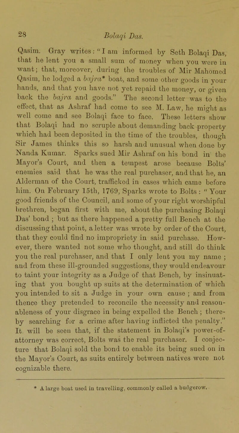 Qasim. Gray writes: “I am informed by Seth Bolaqi Das, that he lent you a small sum of money when you were in want; that, moreover, during the troubles of Mir Mahomed Qasim, he lodged a bajvci* boat, and some other goods in your hands, and that you have not yet repaid the money, or given back the bajva and goods.” The second letter was to the effect, that as Ashraf had come to see M. Law, he might as well come and see Bolaqi face to face. These letters show that Bolaqi had no scruple about demanding back property which had been deposited in the time of the troubles, though Sir James thinks this so harsh and unusual when done by Nanda Kumar. Sparks sued Mir Ashraf on his bond in the Mayor’s Court, and then a tempest arose because Bolts’ enemies said that he was the real purchaser, and that he, an Alderman of the Court, trafficked in cases which came before him. On February 15th, 1769, Sparks wrote to Bolts : “ Your good friends of the Council, and some of your right worshipful brethren, began first with me, about the purchasing Bolaqi Das’ bond ; but as there happened a pretty full Bench at the discussing that point, a letter was wrote by order of the Court, that they could find no impropriety in said purchase. How- ever, there wanted not some who thought, and still do think you the real purchaser, and that I only lent you my name ; and from these ill-grounded suggestions, they would endeavour to taint your integrity as a Judge of that Bench, by insinuat- ing that you bought up suits at the determination of which you intended to sit a Judge in your own cause ; and from thence they pretended to reconcile the necessity and reason- ableness of your disgrace in being expelled the Bench ; there- by searching for a crime after having inflicted the penalty.” It will be seen that, if the statement in Bolaqi’s powei-of- attorney was correct, Bolts was the real purchaser. I conjec- ture that Bolaqi sold the bond to enable its being sued on in the Mayor’s Court, as suits entirely between natives were not cognizable there. * A large boat used in travelling, commonly called a budgerow.