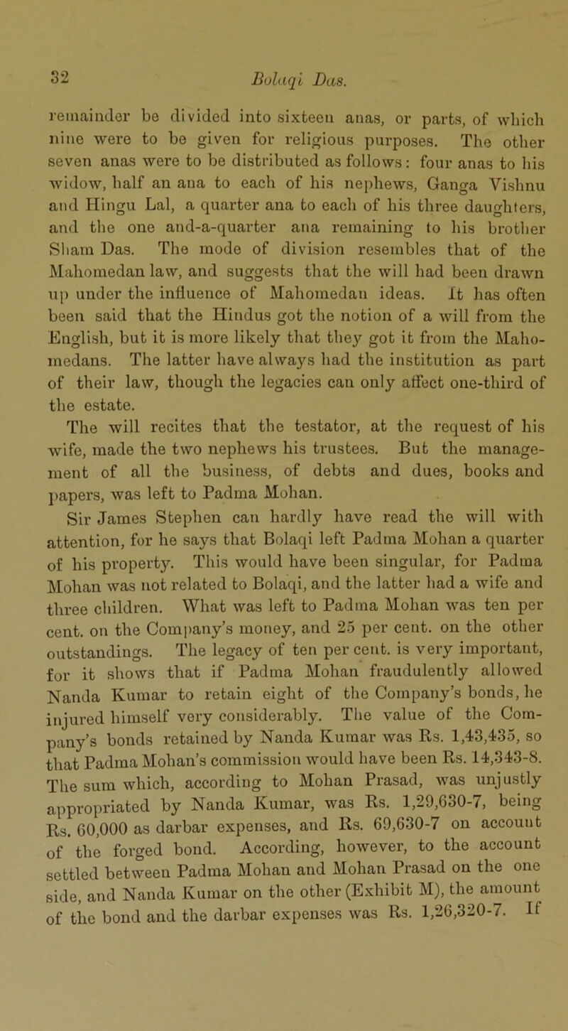 remainder be divided into sixteen anas, or parts, of which nine were to be given for religious purposes. The other seven anas were to be distributed as follows: four anas to his widow, half an ana to each of his nephews, Ganga Vishnu and Hingu Lai, a quarter ana to each of his three daughters, and the one and-a-quarter ana remaining to his brother Sham Das. The mode of division resembles that of the Mahomedan law, and suggests that the will had been drawn up under the influence of Mahomedan ideas, it has often been said that the Hindus got the notion of a will from the English, but it is more likely that they got it from the Malio- medans. The latter have always had the institution as part of their law, though the legacies can only affect one-third of the estate. The will recites that the testator, at the request of his wife, made the two nephews his trustees. But the manage- ment of all the business, of debts and dues, books and papers, was left to Padma Mohan. Sir James Stephen can hardly have read the will with attention, for he says that Bolaqi left Padma Mohan a quarter of his property. This would have been singular’, for Padma Mohan was not related to Bolaqi, and the latter had a wife and three children. What was left to Padma Mohan was ten per cent, on the Company’s money, and 25 per cent, on the other outstandings. The legacy of ten per cent, is very important, for it shows that if Padma Mohan fraudulently allowed Nanda Kumar to retain eight of the Company’s bonds, he injured himself very considerably. The value of the Com- pany’s bonds retained by Nanda Kumar was Rs. 1,43,435, so that Padma Mohan’s commission would have been Rs. 14,343-8. The sum which, according to Mohan Prasad, was unjustly appropriated by Nanda Kumar, was Rs. 1,29,630-7, being Rs. 60,000 as darbar expenses, and 11s. 69,630-7 on account of the forged bond. According, however, to the account settled between Padma Mohan and Mohan Prasad on the one side, and Nanda Kumar on the other (Exhibit M), the amount of the bond and the darbar expenses was Rs. 1,26,320-7. If