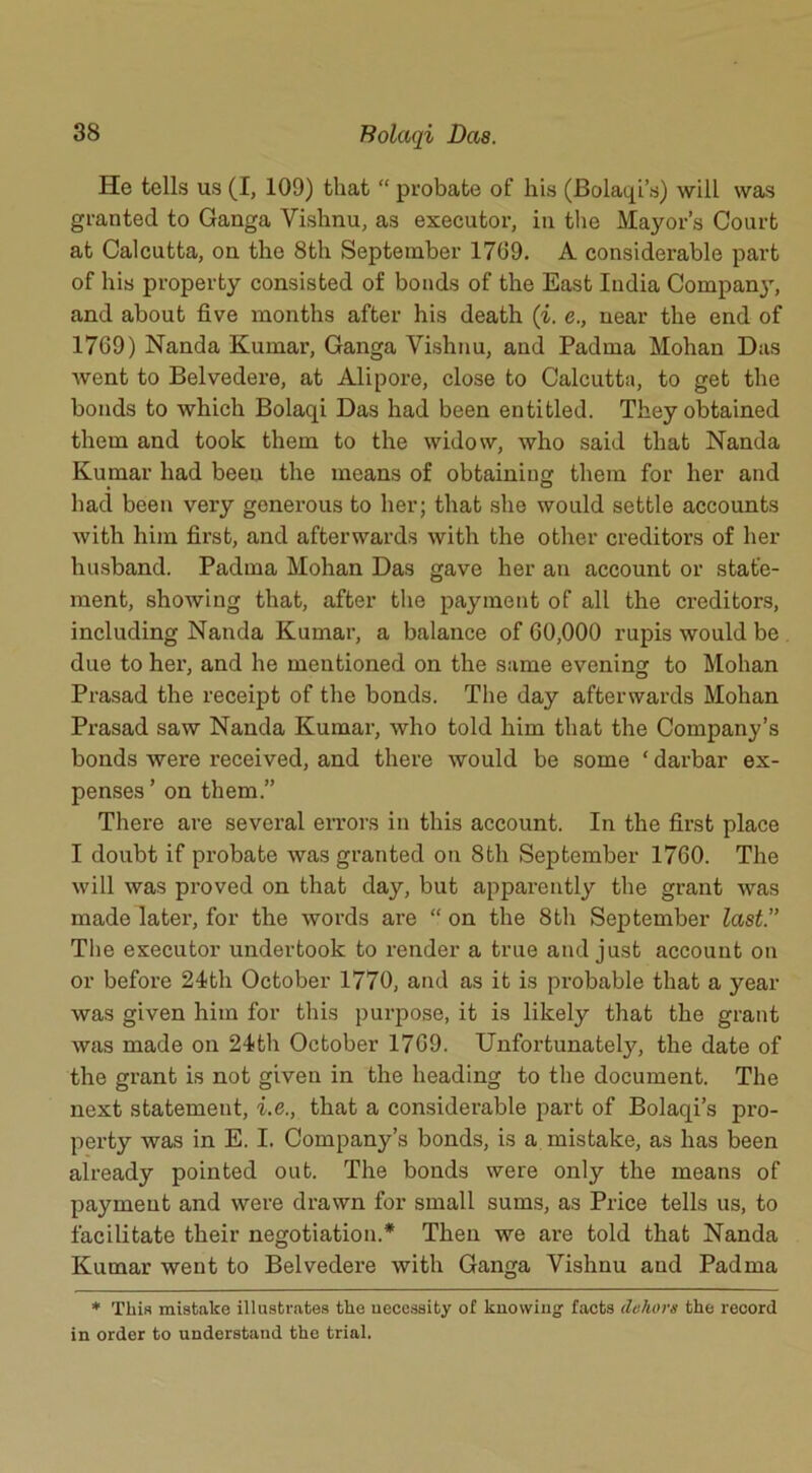 He tells us (I, 109) that “ probate of his (Bolaqi’s) will was granted to Ganga Vishnu, as executor, in the Mayor’s Court at Calcutta, on the 8th September 1769. A considerable part of his property consisted of bonds of the East India Compan}', and about five months after his death (i. e., near the end of 1769) Nanda Kumar, Ganga Vishnu, and Padma Mohan Dus went to Belvedere, at Alipore, close to Calcutta, to get the bonds to which Bolaqi Das had been entitled. They obtained them and took them to the widow, who said that Nanda Kumar had been the means of obtaining them for her and had been very generous to her; that she would settle accounts with him first, and afterwards with the other creditors of her husband. Padma Mohan Das gave her an account or state- ment, showing that, after the payment of all the creditors, including Nanda Kumar, a balance of 60,000 rupis would be due to her, and he mentioned on the same evening to Mohan Prasad the receipt of the bonds. The day afterwards Mohan Prasad saw Nanda Kumar, who told him that the Company’s bonds were received, and there would be some ‘ darbar ex- penses ’ on them.” There are several errors in this account. In the first place I doubt if probate was granted on 8th September 1760. The will was proved on that day, but apparently the grant was made later, for the words are “ on the 8th September last.” The executor undertook to render a true and just account on or before 24th October 1770, and as it is probable that a year was given him for this purpose, it is likely that the grant was made on 24th October 1769. Unfortunately, the date of the grant is not given in the heading to the document. The next statement, i.e., that a considerable part of Bolaqi’s pro- perty was in E. I. Company’s bonds, is a mistake, as has been already pointed out. The bonds were only the means of payment and were drawn for small sums, as Price tells us, to facilitate their negotiation.* Then we are told that Nanda Kumar went to Belvedere with Ganga Vishnu and Padma * This mistake illustrates the necessity of knowing1 facts dehors the record in order to understand the trial.