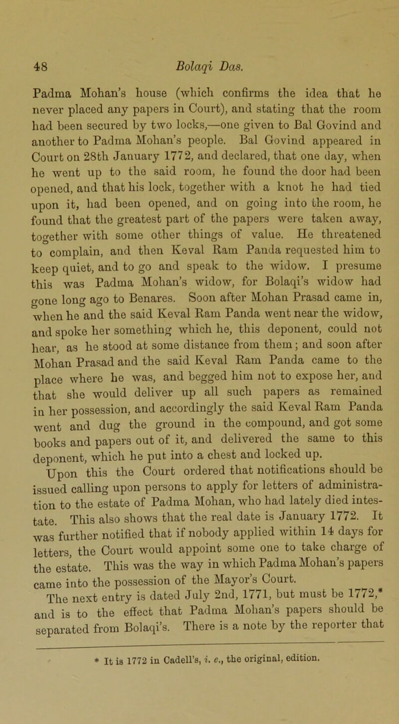 Padma Mohan’s house (which confirms the idea that he never placed any papers in Court), and stating that the room had been secured by two locks,—one given to Bal Govind and another to Padma Mohan’s people. Bal Govind appeared in Court on 28th January 1772, and declared, that one day, when he went up to the said room, he found the door had been opened, and that his lock, together with a knot he had tied upon it, had been opened, and on going into the room, he found that the greatest part of the papers were taken away, together with some other things of value. He threatened to complain, and then Iveval Ram Panda requested him to keep quiet, and to go and speak to the widow. I presume this was Padma Mohan’s widow, for Bolaqi’s widow had gone long ago to Benares. Soon after Mohan Prasad came in, when he and the said Keval Ram Panda went near the widow, and spoke her something which he, this deponent, could not hear, as he stood at some distance from them; and soon after Mohan Prasad and the said Keval Ram Panda came to the place where he was, and begged him not to expose her, aud that she would deliver up all such papers as remained in her possession, and accordingly the said Keval Ram Panda went and dug the ground in the compound, and got some books and papers out of it, and delivered the same to this deponent, which he put into a chest and locked up. Upon this the Court ordered that notifications should be issued calling upon persons to apply for letters of administra- tion to the estate of Padma Mohan, who had lately died intes- tate. This also shows that the real date is January 1772. It was further notified that if nobody applied within 14 days for letters, the Court would appoint some one to take charge of the estate. This was the way in which Padma Mohan’s papers came into the possession of the Mayor’s Court. “ The next entry is dated July 2nd, 1771, but must be 1772,* and is to the effect that Padma Mohan’s papers should be separated from Bolaqi’s. There is a note by the reporter that * It is 1772 in Cadell’s, i. c., the original, edition.