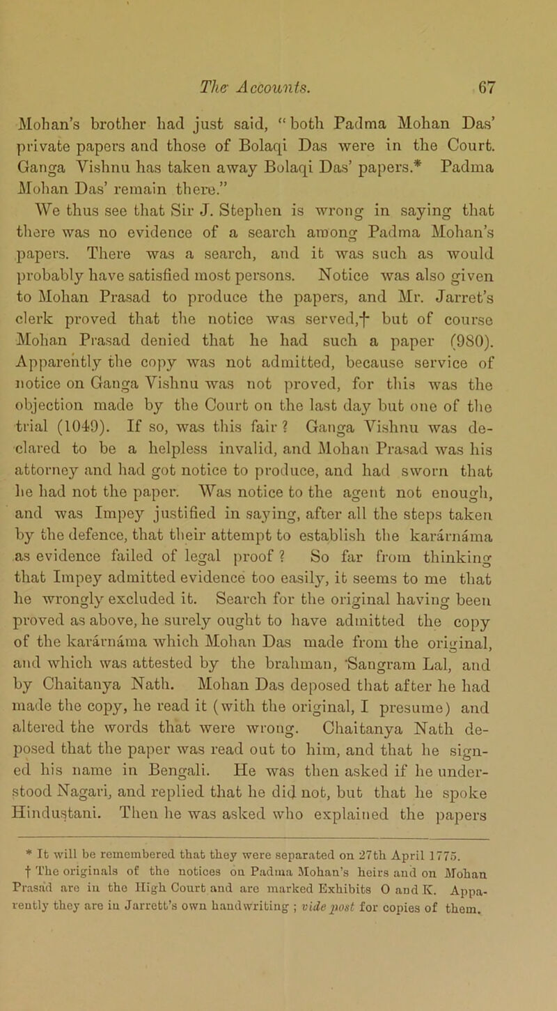 Mohan’s brother had just said, “ both Padma Mohan Das’ private papers and those of Bolaqi Das were in the Court. Ganga Vishnu has taken away Bolaqi Das’ papers.* Padma Mohan Das’ remain there.” We thus see that Sir J. Stephen is wrong in saying that there was no evidence of a search among Padma Mohan’s papers. There was a search, and it was such as would probably have satisfied most persons. Notice was also given to Mohan Prasad to produce the papers, and Mr. Jarret’s clerk proved that the notice was served,j* but of course Mohan Prasad denied that he had such a paper (980). Apparently the copy was not admitted, because service of notice on Ganga Vishnu was not proved, for this was the objection made by the Court on the last day but one of the trial (1049). If so, was this fair ? Ganga Vishnu was de- clared to be a helpless invalid, and Mohan Prasad was his attorney and had got notice to produce, and had sworn that lie had not the paper. Was notice to the agent not enough, and was Impey justified in saying, after all the steps taken by the defence, that their attempt to establish the kararnama as evidence failed of legal proof ? So far from thinking that Impey admitted evidence too easily, it seems to me that he wrongly excluded it. Search for the original having been proved as above, he surely ought to have admitted the copy of the kararnama which Mohan Das made from the original, and which was attested by the brahman, ’Sangram Lai, and by Chaitanya Nath. Mohan Das deposed that after he had made the copy, he read it (with the original, I presume) and altered the words that were wrong. Chaitanya Nath de- posed that the paper was read out to him, and that he sign- ed his name in Bengali. He was then asked if he under- stood Nagari, and replied that he did not, but that lie spoke Hindustani. Then he was asked who explained the papers * It will be remembered that they were separated on 27th April 1775. f The originals of the notices on Padma Mohan’s heirs and on Mohan Prasad are in tho High Court and are marked Exhibits 0 and K. Appa- rently they are in Jarrett’s own handwriting ; vide post for copies of them.