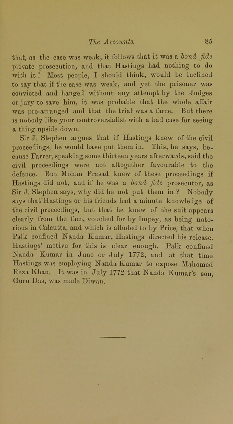 that, as the case was weak, it follows that it was a bond fide private prosecution, and that Hastings had nothing to do with it ! Host people, I should think, would be inclined to say that if the case was weak, and yet the prisoner was convicted and hanged without any attempt by the Judges or jury to save him, it was probable that the whole affair was pre-arranged and that the trial was a farce. But there is nobody like your controversialist with a bad case for seeing a thing upside down. Sir J. Stephen argues that if Hastings knew of the civil proceedings, he would have put them in. This, he sa}^, be- cause Farrer, speakiug some thirteen years afterwards, said the civil proceedings were not altogether favourable to the defence. But Mohan Prasad knew of these proceedings if Hastings did not, and if he was a bond fide prosecutor, as Sir J. Stephen says, why did lie not put them iu ? Nobody says that Hastings or his friends had a minute kuowledge of the civil proceedings, but that he knew of the suit appears clearly from the fact, vouched for by Impey, as being noto- rious in Calcutta, and which is alluded to by Price, that when Palk confined Nauda Kumar, Hastings directed his release. Hastings’ motive for this is clear enough. Palk confined Nauda Kumar in June or July 1772, and at that time Hastings was employing Nanda Kumar to expose Mahomed Reza Khan. It was iu July 1772 that Nauda Kumar’s sou. Guru Das, was made Diwau.