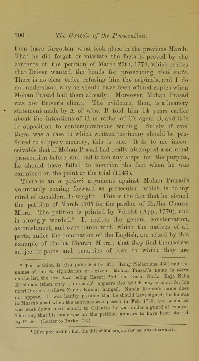 then have forgotten what took place in the previous March. That he did forget or misstate the facts is proved by the contents of the petition of March 25th, 177k which recites that Driver wanted the bonds for prosecuting civil suits. There is no clear order refusing him the originals, aixd I do not understand why he should have been offered copies when Mohan Prasad had them already. Moi’eover, Mohan Prasad was not Driver’s client. The evidence, then, is a hearsay statement made by A of what B told him 14 j-ears earlier about the intentions of C, or rather of C’s agent D, and it is in opposition to contemporaneous writing. Surely if ever there was a case in which written 'testimony should be pre- ferred to slippeiy memory, this is one. It is to me incon- ceivable that if Mohan Prasad had really attempted a criminal prosecution before, and had taken any steps for the purpose, he should have failed to mention the fact when he was examined on the point at the trial (1043). Thei'e is an a priori argument against Mohan Prasad’s voluntarily coming forward as prosecutor, which is to my mind of considerable weight. This is the fact that he signed the petition of March 17G5 for the pardon of Radha Charan Mitra. The petition is printed by Yerelst (App., 1770), and is strongly worded.* It recites the general consternation, astonishment, and even panic with which the natives of all parts, under the domination of the English, are seized by this example of Radha Charan Mitra; that they find themselves subject to pains and penalties of laws to which they are * The petition is also published by Mr. Long (Selections, 430) and the names of the 05 signatories are given. Mohan Prasad’s name is third on the list, the first two being Hazari Mai and Kashi Nath. Raja Naba Krishna’s (then only a munshi)1 appears also, which may account for his unwillingness to have Nanda Kumar hanged. Nanda Kumar’s name does not appear. It was hardly possible that he should have sigued, for he was in Murshidabad when the sentence was passed in Feb. 1765, and when he was sent down next month to Calcutta, he was under a guard of sepoys ! The story that his name was on the petition appears to have been started by Price. (Letter to Burke, 73.) 1 Clive procured for him the title of Maharaja a few months afterwards.