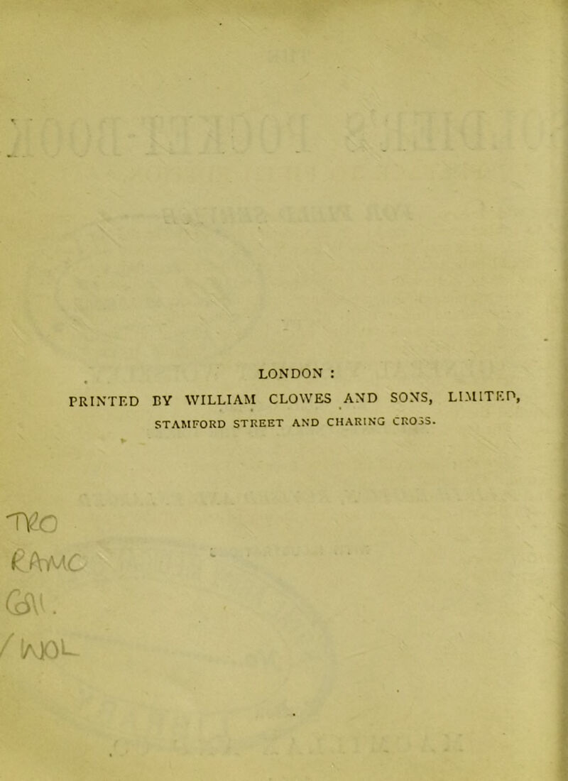 LONDON : PRINTED BY WILLIAM CLOWES AND SONS, LIMITED, STAMFORD STREET AND CHARING CROSS. TtO kAMC <2W. f 1aX)L