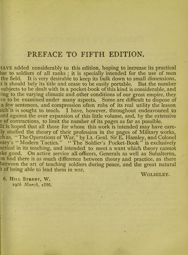 iave added considerably to this edition, hoping to increase its practical lue to soldiers of all ranks ; it is specially intended for the use of men the field. It is very desirable to keep its bulk down to small dimensions, it it should bely its title and cease to be easily portable. But the number subjects to be dealt with in a pocket-book of this kind is considerable, and dng to the varying climatic and other conditions of our great empire, they ve to be examined under many aspects. Some are difficult to dispose of a few sentences, and compression often robs of its real utility the lesson lich'it is sought to teach. I have, however, throughout endeavoured to ard against the over expansion of this little volume, and, by the extensive e of contractions, to limit the number of its pages as far as possible. It is hoped that all those for whom this work is intended may have care- ly studied the theory of their profession in the pages of Military works, chas, “The Operations of War, by Lt.-Genl. SirE. Hamley, and Colonel eary’s “ Modern Tactics. ” “The Soldier’s Pocket-Book is exclusively actical in its teaching, and intended to meet a want which theory cannot ike good. On active service all officers, Generals as well as Subalterns, an find there is as much difference between theory and practice, as there between the art of teaching soldiers during peace, and the great natural t of being able to lead them in war. WOLSELEY. 6, Hii.l Street, W. iqth March, 1886.