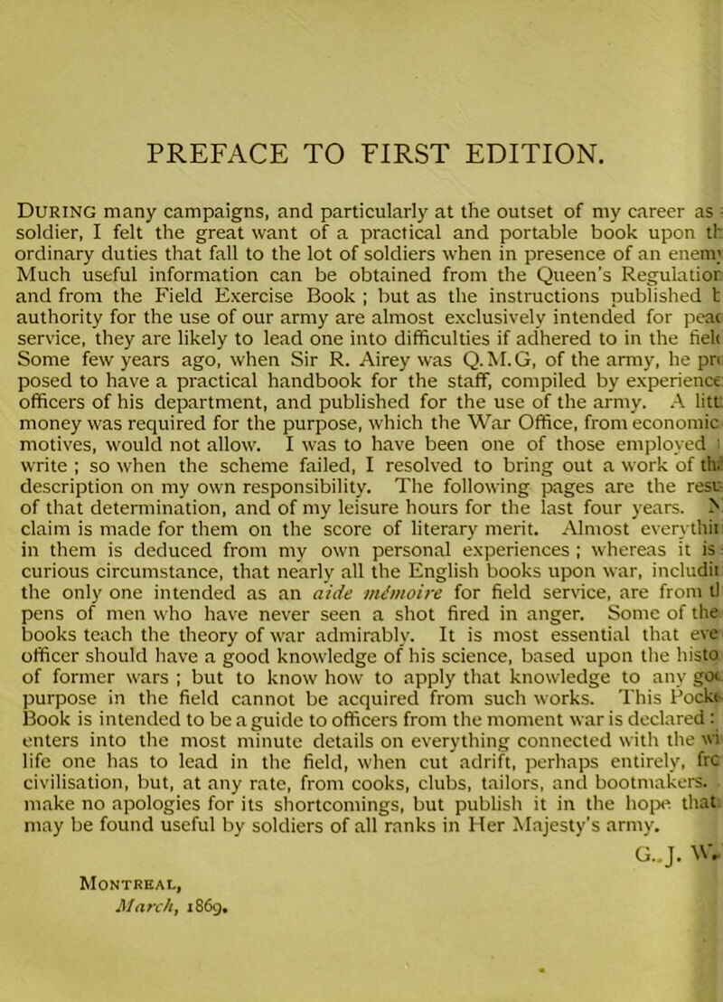 During many campaigns, and particularly at the outset of my career as - soldier, I felt the great want of a practical and portable book upon th ordinary duties that fall to the lot of soldiers when in presence of an enerm Much useful information can be obtained from the Queen’s Regulatior and from the Field Exercise Book ; but as the instructions published b authority for the use of our army are almost exclusively intended for peac service, they are likely to lead one into difficulties if adhered to in the fiek Some few years ago, when Sir R. Airey was Q. M.G, of the army, he pr< posed to have a practical handbook for the staff, compiled by experience officers of his department, and published for the use of the army. A litt money was required for the purpose, which the War Office, from economic motives, would not allow. I was to have been one of those employed write ; so when the scheme failed, I resolved to bring out a work of th. description on my own responsibility. The following pages are the rest of that determination, and of my leisure hours for the last four years. > claim is made for them on the score of literary merit. Almost everythii in them is deduced from my own personal experiences ; whereas it is curious circumstance, that nearly all the English books upon war, includii the only one intended as an aide irUmoire for field service, are from tl pens of men who have never seen a shot fired in anger. Some of the books teach the theory of war admirably. It is most essential that eve officer should have a good knowledge of his science, based upon the histo of former wars ; but to know how to apply that knowledge to any got purpose in the field cannot be acquired from such works. This Pockt Book is intended to be a guide to officers from the moment war is declared: enters into the most minute details on everything connected with the wi life one has to lead in the field, when cut adrift, perhaps entirely, frc civilisation, but, at any rate, from cooks, clubs, tailors, and bootmakers, make no apologies for its shortcomings, but publish it in the hope that may be found useful by soldiers of all ranks in Her Majesty’s army. G..J. W* Montreal, March, 1869.