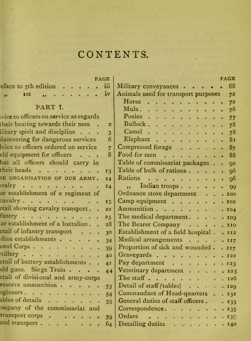 CONTENTS. PAGE eface to 3th edition iii .. 1st „ iv PART I. [vice to officers on sendee as regards their bearing towards their men . 2 ilitary spirit and discipline ... 3 ilunteering for dangerous services 6 [vice to officers ordered on service 7 eld equipment for officers ... 8 hat all officers should carry in their heads 13 IE ORGANISATION OF OUR ARMY. 14 ivalry .14 ar establishment of a regiment of cavalry . . 15 etail showing cavalry transport. . 21 fantry 25 ar 'establishment of a battalion . . 28 etail of infantry transport ... 30 dian establishments 34 imel Corps 39 rtillery 40 etail of battery establishments . . 41 eld guns. Siege Train .... 44 etail of divisional and army-corps reserve ammunition 53 ngineers 54 ables of details 55 Dmpany of the commissariat and transport corps . 59 and transport 64 FACE Military conveyances 68 Animals used for transport purposes 72 Horse 72 Mule 76 Ponies 77 Bullock 78 Camel 78 Elephant 81 Compressed forage 87 Food for men 88 Table of commissariat packages . . 92 Table of bulk of rations 96 Rations 96 „ Indian troops 99 Ordnance store department . . . 100 Camp equipment 102 Ammunition 104 The medical department 109 The Bearer Company no Establishment of a field hospital . . 112 Medical arrangements 117 Proportion of sick and wounded . . 117 Graveyards 122 Pay department 123 Veterinary department 125 The staff . . 126 Detail of staff ^tables) 129 Commandant of Head-quarteis . . 131 General duties of staff officers . . 133 Correspondence 135 Orders 139 Detailing duties 140