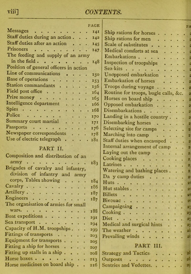 PAGE Messages 141 Staff duties during an action . . . 142 Staff duties after an action . . . 145 Prisoners 147 The feeding and supply of an army in the field 148 Position of general officers in action Line of communications .... 150 Base of operations 153 Station commandants 136 Field post office 164 Prize money ^3 Intelligence department .... 166 Spies 168 Police ... 170 Summary court martial .... 171 Passports 176 Newspaper correspondents . . . 178 Use of electric telegraph .... 181 PART II. Composition and distribution of an army 183 Brigades of cavalry and infantry, division of infantry and army corps, Tables showing .... 184 Cavalry x£6 Artillery 187 Engineers 187 The organisation of armies for small wars 18S Boat expeditions Sea transport I94 Capacity of H.M. troopships. . . igg Fittings of transports 203 Equipment for transports .... 205 Fitting a ship for horses .... 207 Fitting up stalls in a ship .... 208 Horse boxes Horse medicines on board ship . . 216 PA Ship rations for horses s Ship rations for men 2 Scale of substitutes 2 Medical comforts at sea . . . 2 Embarkations Inspection of troopships .... a Sea-kits 2 Unopposed embarkation .... 2 Embarkation of horses .... 2 Troops during voyage 2 Routine for troops, bugle calls, &c. 2 Horses on board ship 2 Opposed embarkation 2 Disembarkations 2 Landing in a hostile country ... 2 Disembarking horses 2 Selecting site for camps .... 2 Marching into camp 2 Stafi duties when encamped ... 2 Internal arrangement of camp . . 2 Laying out the camp 2. Cooking places 2 Latrines 2, Watering and bathing places ... 2 Da y camp duties * Huts 2< Hut stables 21 Billets 2t Bivouac 21 Campaigning .... ... 2; Cooking 2; Diet 2; Medical and surgical hints ... 2; The weather 2! Prevailing winds 2I PART III. Strategy and Tactics 2! Outposts 2f Sentries and Vedettes a<