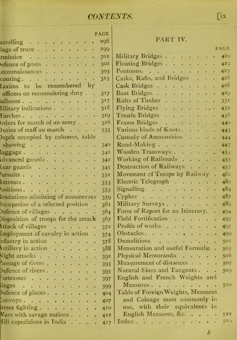 p atrolling lags of truce rmistice lefence of posts .econnaissances couting laxims to be remembered by officers on reconnoitring duty . . ialloons. lilitary indications larches Irders for march of an army . . . )uties of staff on march .... Depth occupied by columns, table showing Saggage tdvanced guards tear guards ’ursuits letreats ’ositions Initiations admitting of manoeuvres )ccupation of a selected position . defence of villages Disposition of troops for the attack tttack of villages linploymcnt of cavalry in action . nfantry in action trtillery in action tight attacks ’assage of rivers )efence of rivers 'ortresses ieges Jefence of places lonvoys treet fighting Vars with savage nations .... fill expeditions in India . . . . PART IV. PAGE Military Bridges 420 Floating Bridges 423 Pontoons 425 Casks, Rafts, and Bridges . . . 426 Cask Bridges 42® Boat Bridges 42;; Rafts of Timber 331 Flying Bridges 432 Trestle Bridges ....... 436 Frame Bridges 440 Various kinds of Knots 443 Custody of Ammunition .... 444 Road-Making 44 7 Wooden Tramways 453 Working of Railroads 455 Destruction of Railways .... 457 Movement cf Troops by Railway . 462 Electric Telegraph 482 Signalling 484 Cypher 487 Military Surveys 489 Form of Report for an Itinerary. . 494 Field Fortification 495 Profile of works ....... 497 Obstacles 499 Demolitions 501 Mensuration and useful Formulae . 505 Physical Memoranda 506 Measurement of distances .... 507 Natural Sines and Tangents . . . 509 English and French Weights and Measures 510 Table of Foreign Weights, Measures and Coinage most commonly in use, with their equivalents in English Measures, &c 511 Index . 52u 0 AGE 298 299 301 3°2 303 3'5 30 3t7 318 319 326 335 340 341 342 345 351 353 355 359 361 364 367 372 374 378 388 39' 393 395 397 399 404 407 410 4'2 4'7