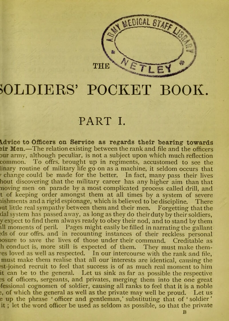 SOLDIERS’ POCKET BOOK PART I. idvice to Officers on Service as regards their hearing towards sir Men.—The relation existing between the rank and file and the officers our army, although peculiar, is not a subject upon which much reflection common. To offrs. brought up in regiments, accustomed to see the linary routine of military life go on as a machine, it seldom occurs that r change could be made for the better. In fact, many pass their lives hout discovering that the military career has any higher aim than that noving men on parade by a most complicated process called drill, and t of keeping order amongst them at all times by a system of severe lishments and a rigid espionage, which is believed to be discipline. There >ut little real sympathy between them and their men. Forgetting that the dal system has passed away, as long as they do their duty by their soldiers, y expect to find them always ready to obey their nod, and to stand by them ill moments of peril. Pages might easily be filled in narrating the gallant :ds of our offrs. and in recounting instances of their reckless personal >osure to save the lives of those under their command. Creditable as h conduct is, more still is expected of them. They must make them- res loved as well as respected. In our intercourse with the rank and file, must make them realise that all our interests are identical, causing the :st-joined recruit to feel that success is of as much real moment to him it can be to the general. Let us sink as far as possible the respective ■s of officers, sergeants, and privates, merging them into the one great fessional cognomen of soldier, causing all ranks to feel that it is a noble i, of which the general as well as the private may well be proud. Let us e up the phrase ' officer and gentleman,’ substituting that of 'soldier' it; let the word officer be used as seldom as possible, so that the private B