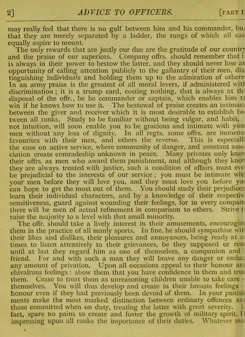 may really feel that there is no gulf between him and his commander, bu that they are merely separated by a ladder, the rungs of which all car equally aspire to mount. The only rewards that are justly our due are the gratitude of our countn and the praise of our superiors. Company offrs. should remember that i is always in their power to bestow the latter, and they should never lose ar. opportunity of calling attention publicly to the gallantry of their men, dis tinguishing individuals and holding them up to the admiration of others In an army praise is the greatest of all moral levers, if administered with discrimination ; it is a trump card, costing nothing, that is always at th disposal of the offr., be he commander or captain, which enables him M win if he knows how to use it. The bestowal of praise creates an intimacc between the giver and receiver which it is most desirable to establish be tween all ranks. Study to be familiar without being vulgar, and habit, not intuition, will soon enable you to be gracious and intimate with you: men without any loss of dignity. In all regts. some offrs. are immens favourites with their men, and others the reverse. This is especial! the case on active service, where community of danger, and constant assc ciation create comradeship unknown in peace. Many privates only kno< their offrs. as men who award them punishment, and although they kno' they are always treated with justice, such a condition of affairs must evs be prejudicial to the interests of our service; you must be intimate wit your men before they will love you, and they must love you before yo can hope to get the most out of them. You should study their prejudices learn their individual characters, and by a knowledge of their respecth sensitiveness, guard against wounding their feelings, for in every compan there will be men of actual refinement in comparison to others. Strive t raise the majority to a level with that small minority. The offr. should take a lively interest in their amusements, encouragin them in the practice of all manly sports. In fine, he should sympathise wit their likes and dislikes, their pleasures and annoyances, being ready at a. times to listen attentively to their grievances, be they supposed or rea until at last they regard him as one of themselves, a companion and friend. For and with such a man they will brave any danger or endu: any amount of privation. Upon all occasions appeal to their honour at chivalrous feelings : show them that you have confidence in them and tru them. Cease to treat them as unreasoning children unable to take care 1 themselves. You will thus develop and create in their breasts feelings ■ honour even if they had previously been devoid of them. In your punis't ments make the most marked distinction between ordinary offences ar those committed when on duty, treating the latter with great severity. 1 fact, spare no pains to create and foster the growth of military spirit, 1 impressing upon all ranks the importance of their duties. Whatever m;