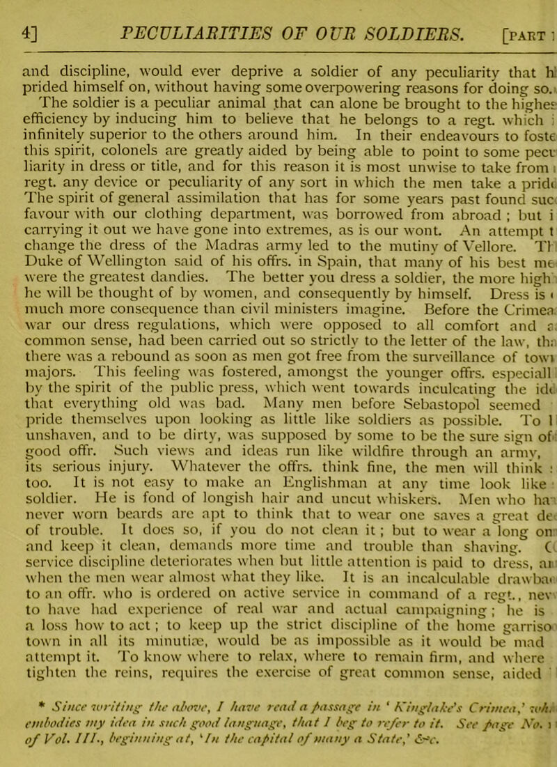 4] PECULIARITIES OF OUR SOLDIERS. [parti and discipline, would ever deprive a soldier of any peculiarity that h prided himself on, without having some overpowering reasons for doing so. The soldier is a peculiar animal that can alone be brought to the highee efficiency by inducing him to believe that he belongs to a regt. which i infinitely superior to the others around him. In their endeavours to foste this spirit, colonels are greatly aided by being able to point to some peer liarity in dress or title, and for this reason it is most unwise to take from i regt. any device or peculiarity of any sort in which the men take a pride The spirit of general assimilation that has for some years past found sue favour with our clothing department, was borrowed from abroad ; but i carrying it out we have gone into extremes, as is our wont. An attempt t change the dress of the Madras army led to the mutiny of Vellore. T1 Duke of Wellington said of his offrs. in Spain, that many of his best me were the greatest dandies. The better you dress a soldier, the more high he will be thought of by women, and consequently by himself. Dress is i much more consequence than civil ministers imagine. Before the Crimea, war our dress regulations, which were opposed to all comfort and a. common sense, had been carried out so strictly to the letter of the law, th; there was a rebound as soon as men got free from the surveillance of towt majors. This feeling was fostered, amongst the younger offrs. especiall by the spirit of the public press, which went towards inculcating the idi that everything old was bad. Many men before Sebastopol seemed pride themselves upon looking as little like soldiers as possible. To 1 unshaven, and to be dirty, was supposed by some to be the sure sign of good offr. Such views and ideas run like wildfire through an army, its serious injury. Whatever the offrs. think fine, the men will think : too. It is not easy to make an Englishman at any time look like soldier. He is fond of longish hair and uncut whiskers. Men who hat never worn beards arc apt to think that to wear one saves a great de of trouble. It does so, if you do not clean it; but to wear a long on and keep it clean, demands more time and trouble than shaving. C service discipline deteriorates when but little attention is paid to dress, at when the men wear almost what they like. It is an incalculable drawbar to an offr. who is ordered on active service in command of a regt., nev to have had experience of real war and actual campaigning; he is a loss how to act; to keep up the strict discipline of the home garriso town in all its minutiae, would be as impossible as it would be mad attempt it. To know where to relax, where to remain firm, and where tighten the reins, requires the exercise of great common sense, aided * Since •writing the above, l have read a passage in ‘ Kingiake’s Crimea,’ wh. embodies my idea in such good language, that I beg to refer to it. See page No. 11 of Vol. III., beginning at, 1In the capital of many a State,’ <S~v.