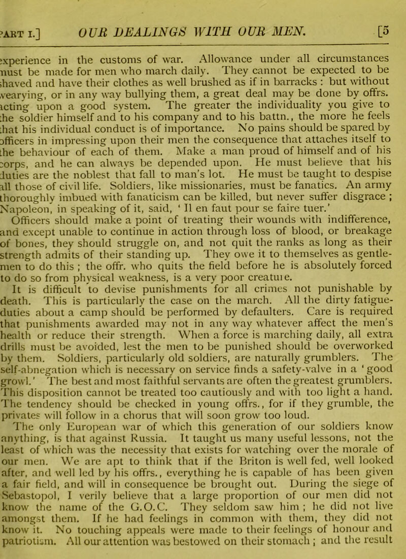 :xperience in the customs of war. Allowance under all circumstances mist be made for men who march daily. They cannot be expected to be shaved and have their clothes as well brushed as if in barracks : but without vearying, or in any way bullying them, a great deal may be done by offrs. tcting upon a good system. The greater the individuality you give to :he soldier himself and to his company and to his battn., the more he feels shat his individual conduct is of importance. No pains should be spared by afficers in impressing upon their men the consequence that attaches itself to the behaviour of each of them. Make a man proud of himself and of his ;orps, and he can always be depended upon. He must believe that his duties are the noblest that fall to man’s lot. He must be taught to despise all those of civil life. Soldiers, like missionaries, must be fanatics. An army thoroughly imbued with fanaticism can be killed, but never suffer disgrace ; Napoleon, in speaking of it, said, ‘ II en faut pour se faire tuer.’ Officers should make a point of treating their wounds with indifference, and except unable to continue in action through loss of blood, or breakage of bones, they should struggle on, and not quit the ranks as long as their strength admits of their standing up. They owe it to themselves as gentle- men to do this ; the offr. who quits the field before he is absolutely forced to do so from physical weakness, is a very poor creatui e. It is difficult to devise punishments for all crimes not punishable by death. This is particularly the case on the march. All the dirty fatigue- duties about a camp should be performed by defaulters. Care is required that punishments awarded may not in any way whatever affect the men’s health or reduce their strength. When a force is marching daily, all extra drills must be avoided, lest the men to be punished should be overworked by them. Soldiers, particularly old soldiers, are naturally grumblers. The self-abnegation which is necessary on service finds a safety-valve in a ' good growl. ’ The best and most faithful servants are often the greatest grumblers. This disposition cannot be treated too cautiously and with too light a hand. The tendency should be checked in young offrs., for if they grumble, the privates will follow in a chorus that will soon grow too loud. The only European war of which this generation of our soldiers know anything, is that against Russia. It taught us many useful lessons, not the least of which was the necessity that exists for watching over the morale of our men. We are apt to think that if the Briton is well fed, well looked after, and well led by his offrs., everything he is capable of has been given a fair field, and will in consequence be brought out. During the siege of Sebastopol, I verily believe that a large proportion of our men did not know the name of the G.O. C. They seldom saw him ; he did not live amongst them. If he had feelings in common with them, they did not know it. No touching appeals were made to their feelings of honour and patriotism. All our attention was bestowed on their stomach ; and the result