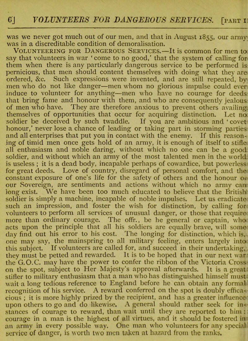 was we never got much out of our men, and that in August 1855, our army was in a discreditable condition of demoralisation. Volunteering for Dangerous Services.—It is common for men to say that volunteers in war 'come to no good,’ that the system of calling for them when there is any particularly dangerous service to be performed is pernicious, that men should content themselves with doing what the)- are ordered, &c. Such expressions were invented, and are still repeated, by men who do not like danger—men whom no glorious impulse could ever induce to volunteer for anything—men who have no courage for deeds that bring fame and honour with them, and who are consequently jealous of men who have. They are therefore anxious to prevent others availing, themselves of opportunities that occur for acquiring distinction. Let no soldier be deceived by such twaddle. If you are ambitious and ‘ covet honour,' never lose a chance of leading or taking part in storming parties and all enterprises that put you in contact with the enemy. If this reason- ing of timid men once gets hold of an army, it is enough of itself to stifle all enthusiasm and noble daring, without which no one can be a good soldier, and without which an army of the most talented men in the world is useless ; it is a dead body, incapable perhaps of cowardice, but powerless for great deeds. Love of country, disregard of personal comfort, and the constant exposure of one's life for the safety of others and the honour 01 our Sovereign, are sentiments and actions without which no army can long exist. We have been too much educated to believe that the British soldier is simply a machine, incapable of noble impulses. Let us eradicate such an impression, and foster the wish for distinction, by calling for volunteers to perform all services of unusual danger, or those that require more than ordinary courage. The offr., be he general or captain, who acts upon the principle that all his soldiers are equally brave, will some day find out his error to his cost. The longing for distinction, which is, one may say, the mainspring to all military feeling, enters largely into this subject. If volunteers are called for, and succeed in their undertaking,, they must be petted and rewarded. It is to be hoped that in our next war the G.O.C. may have the power to confer the ribbon of the Victoria Cross- on the spot, subject to Her Majesty's approval afterwards. It is a great: stifler to military enthusiasm that a man who has distinguished himself must; wait a long tedious reference to England before he can obtain any formal recognition of his service. A reward conferred on the spot is doubly effica- cious ; it is more highly prized by the recipient, and has a greater influence upon others to go and do likewise. A general should rather seek for in- stances of courage to reward, than wait until they are reported to him : courage in a man is the highest of all virtues, and it should be fostered in an army in every possible way. One man who volunteers for any special service of danger, is worth two men taken at hazard from the ranks.