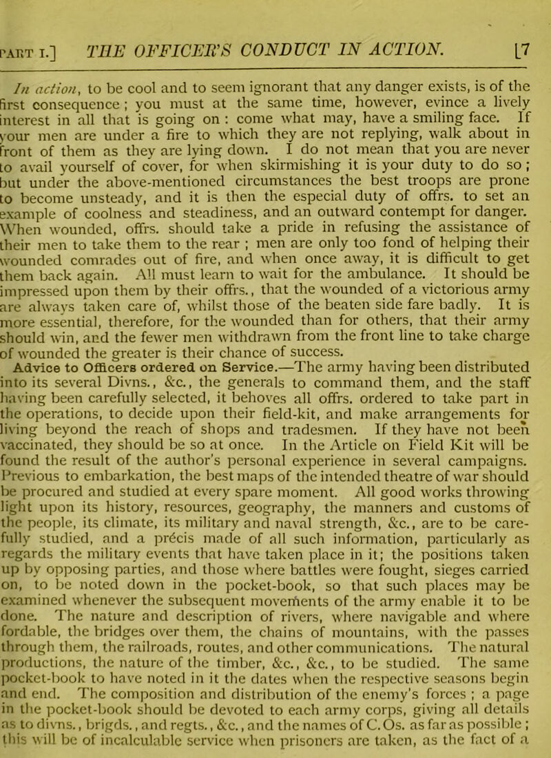 In action, to be cool and to seem ignorant that any danger exists, is of the first consequence ; you must at the same time, however, evince a lively interest in all that is going on : come what may, have a smiling face. If your men are under a fire to which they are not replying, walk about in front of them as they are lying down. I do not mean that you are never to avail yourself of cover, for when skirmishing it is your duty to do so; but under the above-mentioned circumstances the best troops are prone to become unsteady, and it is then the especial duty of offrs. to set an example of coolness and steadiness, and an outward contempt for danger. When wounded, offrs. should take a pride in refusing the assistance of their men to take them to the rear ; men are only too fond of helping their wounded comrades out of fire, and when once away, it is difficult to get them back again. All must learn to wait for the ambulance. It should be impressed upon them by their offrs., that the wounded of a victorious army are always taken care of, whilst those of the beaten side fare badly. It is more essential, therefore, for the wounded than for others, that their army should win, and the fewer men withdrawn from the front line to take charge of wounded the greater is their chance of success. Advice to Officers ordered on Service.—The army having been distributed into its several Divns., &c., the generals to command them, and the staff having been carefully selected, it behoves all offrs. ordered to take part in the operations, to decide upon their field-kit, and make arrangements for living beyond the reach of shops and tradesmen. If they have not been vaccinated, they should be so at once. In the Article on Field Kit will be found the result of the author’s personal experience in several campaigns. Previous to embarkation, the best maps of the intended theatre of war should be procured and studied at every spare moment. All good works throwing light upon its history, resources, geography, the manners and customs of the people, its climate, its military and naval strength, &c., are to be care- fully studied, and a precis made of all such information, particularly as regards the military events that have taken place in it; the positions taken up by opposing parties, and those where battles were fought, sieges carried on, to be noted down in the pocket-book, so that such places may be examined whenever the subsequent moverfients of the army enable it to be done. The nature and description of rivers, where navigable and where fordable, the bridges over them, the chains of mountains, with the passes through them, the railroads, routes, and other communications. The natural productions, the nature of the timber, &c., &c., to be studied. The same pocket-book to have noted in it the dates when the respective seasons begin and end. The composition and distribution of the enemy’s forces ; a page in the pocket-book should be devoted to each army corps, giving all details as to divns., brigds., and regts., &c., and the names of C. Os. as far as possible; this will be of incalculable service when prisoners are taken, as the fact of a