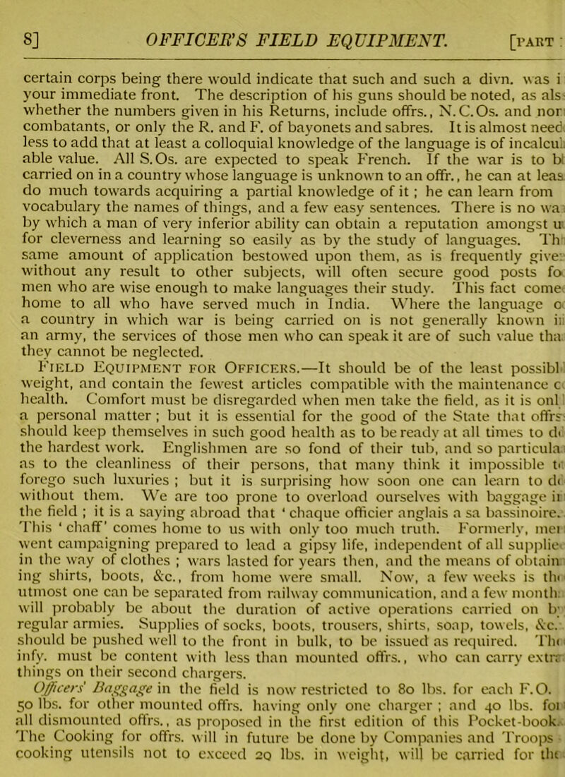 certain corps being there would indicate that such and such a divn. was i your immediate front. The description of his guns should be noted, as als whether the numbers given in his Returns, include offrs., N.C.Os. and nor combatants, or only the R. and F. of bayonets and sabres. It is almost need less to add that at least a colloquial knowledge of the language is of incalcuL able value. All S. Os. are expected to speak French. If the war is to bt carried on in a country whose language is unknown to an offr., he can at leas do much towards acquiring a partial knowledge of it; he can learn from vocabulary the names of things, and a few easy sentences. There is no wai by which a man of very inferior ability can obtain a reputation amongst ui for cleverness and learning so easily as by the study of languages. Th same amount of application bestowed upon them, as is frequently give: without any result to other subjects, will often secure good posts fo men who are wise enough to make languages their study. This fact come home to all who have served much in India. Where the language oc a country in which war is being carried on is not generally known ili an army, the services of those men who can speak it are of such value tha they cannot be neglected. Field Equipment for Officers.—It should be of the least possible weight, and contain the fewest articles compatible with the maintenance c health. Comfort must be disregarded when men take the field, as it is onl a personal matter ; but it is essential for the good of the State that offrs should keep themselves in such good health as to be ready at all times to d<! the hardest work. Englishmen are so fond of their tub, and so particular as to the cleanliness of their persons, that many think it impossible u forego such luxuries ; but it is surprising how soon one can learn to d< without them. We are too prone to overload ourselves with baggage ir the field ; it is a saying abroad that * chaque officier anglais a sa bassinoire. This 1 chaff' comes home to us with only too much truth. Formerly, met i went campaigning prepared to lead a gipsy life, independent of all supplier in the way of clothes ; wars lasted for years then, and the means of obtain ing shirts, boots, &c., from home were small. Now, a few weeks is tin utmost one can be separated from railway communication, and a few month: will probably be about the duration of active operations carried on b; regular armies. Supplies of socks, boots, trousers, shirts, soap, towels, &c. should be pushed well to the front in bulk, to be issued as required. Thei infy. must be content with less than mounted offrs., who can carry extra things on their second chargers. Officers' Baggage in the field is now restricted to 80 lbs. for each F. O. 50 lbs. for other mounted offrs. having only one charger ; and 40 lbs. foi 1 all dismounted offrs., as proposed in the first edition of this Pocket-book. The Cooking for offrs. will in future be done by Companies and Troops cooking utensils not to exceed 20 lbs. in weight, will be carried for tht