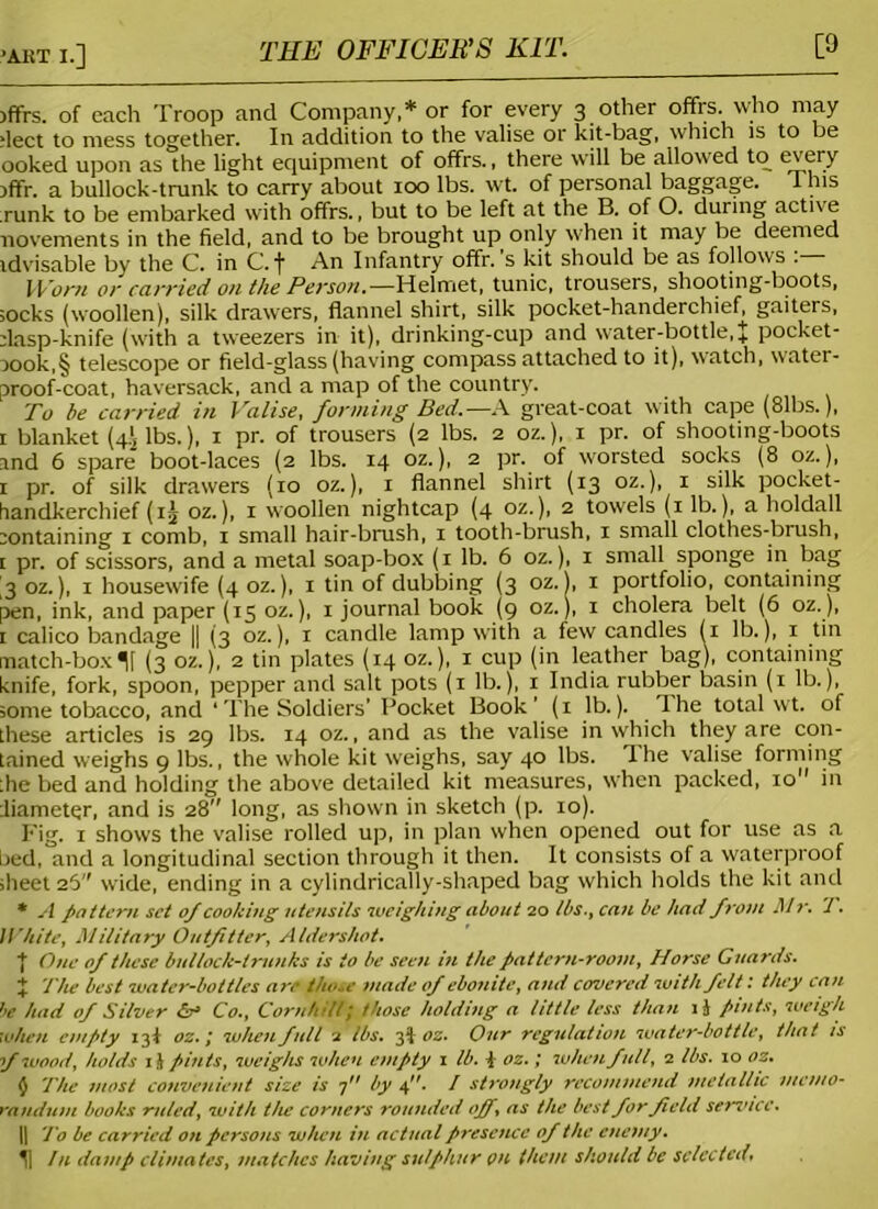 THE OFFICER'S KIT. [9 )ffrs. of each Troop and Company,* or for every 3 other offrs. who may fleet to mess together. In addition to the valise or kit-bag, which is to be ooked upon as the light equipment of offrs., there will be allowed to every xffr. a bullock-trunk to carry about 100 lbs. wt. of personal baggage. I his runk to be embarked with offrs., but to be left at the B. of O. during active novements in the field, and to be brought up only when it may be deemed idvisable by the C. in C. f An Infantry offr. s kit should be as follows . - Worn or carried on the Person.—Helmet, tunic, trousers, shooting-boots, socks (woollen), silk drawers, flannel shirt, silk pocket-handerchief, gaiters, dasp-knife (with a tweezers in it), drinking-cup and water-bottle, J pocket- xook,§ telescope or field-glass (having compass attached to it), watch, water- proof-coat, haversack, and a map of the country. To be carried in Valise, forming Bed.—A great-coat with cape (81bs.), 1 blanket (4 lbs.), 1 pr. of trousers (2 lbs. 2 oz.), 1 pr. of shooting-boots and 6 spare boot-laces (2 lbs. 14 oz.), 2 pr. of worsted socks (8 oz.), 1 pr. of silk drawers (10 oz.), 1 flannel shirt (13 oz.), 1 silk pocket- handkerchief (4 oz.), 1 woollen nightcap (4 oz.), 2 towels (1 lb.), a holdall containing 1 comb, 1 small hair-brush, 1 tooth-brush, 1 small clothes-brush, t pr. of scissors, and a metal soap-box (1 lb. 6 oz.), 1 small sponge in bag 3 oz.), 1 housewife (4 oz.), 1 tin of dubbing (3 oz. 1, 1 portfolio, containing pen, ink, and paper (15 oz.), 1 journal book (9 oz.), 1 cholera belt (6 oz. ), 1 calico bandage |[ (3 oz.), x candle lamp with a few candles (1 lb.), 1 tin match-box If (3 oz.), 2 tin plates (14 oz.), 1 cup (in leather bag), containing knife, fork, spoon, pepper and salt pots (1 lb.), 1 India rubber basin (1 lb.), some tobacco, and ‘The Soldiers’ Pocket Book' (1 lb.). The total wt. of these articles is 29 lbs. 14 oz., and as the valise in which they are con- tained weighs 9 lbs., the whole kit weighs, say 40 lbs. The valise forming the bed and holding the above detailed kit measures, when packed, 10 in diameter, and is 28 long, as shown in sketch (p. 10). Fig. 1 shows the valise rolled up, in plan when opened out for use as a L>ed,°and a longitudinal section through it then. It consists of a waterproof sheet 26 wide, ending in a cylindrically-shaped bag which holds the kit and * A pot tern set of cooking utensils weighing about 20 tbs., can be had from M V. ’1. White, Military Outfitter, Aldershot. I One of these bullock-trunks is to be seen in the pattern-room. Horse Guards. X The best water-bottles are tho..e made of ebonite, and covered with felt: they can be had of Silver Sr Co., Cornhill7 those holding a little less than ij pints, weigh when empty 13! oz.\ when full 2 lbs. 3‘1 oz. Our regulation water-bottle, that is f wood, holds 1 i pints, weighs when empty 1 lb. 4 oz.; when full, 2 lbs. 10 oz. $ The most convenient size is 7 by 4. / strongly recommend metallic memo- randum books ruled, with the corners rounded off, as the best for field sendee. || To be carried on persons when in actual presence of the enemy. ^| In damp climates, matches having sulphur on them should be selected.