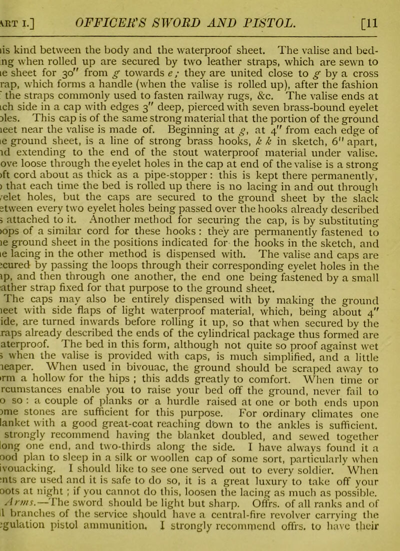 iis kind between the body and the waterproof sheet. The valise and bed- ng when rolled up are secured by two leather straps, which are sewn to ie sheet for 30 from g towards e; they are united close to g by a cross rap, which forms a handle (when the valise is rolled up), after the fashion ' the straps commonly used to fasten railway rugs, &c. The valise ends at ich side in a cap with edges 3 deep, pierced with seven brass-bound eyelet Dies. This cap is of the same strong material that the portion of the ground leet near the valise is made of. Beginning at g, at 4” from each edge of ie ground sheet, is a line of strong brass hooks, k k in sketch, 6 apart, id extending to the end of the stout waterproof material under valise, ove loose through the eyelet holes in the cap at end of the valise is a strong >ft cord about as thick as a pipe-stopper: this is kept there permanently, > that each time the bed is rolled up there is no lacing in and out through ,relet holes, but the caps are secured to the ground sheet by the slack etween every two eyelet holes being passed over the hooks already described 5 attached to it. Another method for securing the cap, is by substituting >ops of a similar cord for these hooks : they are permanently fastened to ie ground sheet in the positions indicated for the hooks in the sketch, and ie lacing in the other method is dispensed with. The valise and caps are :cured by passing the loops through their corresponding eyelet holes in the ip, and then through one another, the end one being fastened by a small ather strap fixed for that purpose to the ground sheet. The caps may also be entirely dispensed with by making the ground ieet with side flaps of light waterproof material, which, being about 4 ide, are turned inwards before rolling it up, so that when secured by the raps already described the ends of the cylindrical package thus formed are aterproof. The bed in this form, although not quite so proof against wet s when the valise is provided with caps, is much simplified, and a little reaper. When used in bivouac, the ground should be scraped away to >rm a hollow for the hips ; this adds greatly to comfort. When time or rcumstances enable you to raise your bed off the ground, never fail to 0 so : a couple of planks or a hurdle raised at one or both ends upon Dme stones are sufficient for this purpose. For ordinary climates one lanket with a good great-coat reaching d'own to the ankles is sufficient. strongly recommend having the blanket doubled, and sewed together long one end, and two-thirds along the side. I have always found it a ood plan to sleep in a silk or woollen cap of some sort, particularly when ivouaeking. I should like to see one served out to every soldier. When ‘nts are used and it is safe to do so, it is a great luxury to take off your oots at night; if you cannot do this, loosen the lacing as much as possible. Anns.—The sword should be light but sharp. Offrs. of all ranks and of 1 branches of the service should have a central-fire revolver carrying the