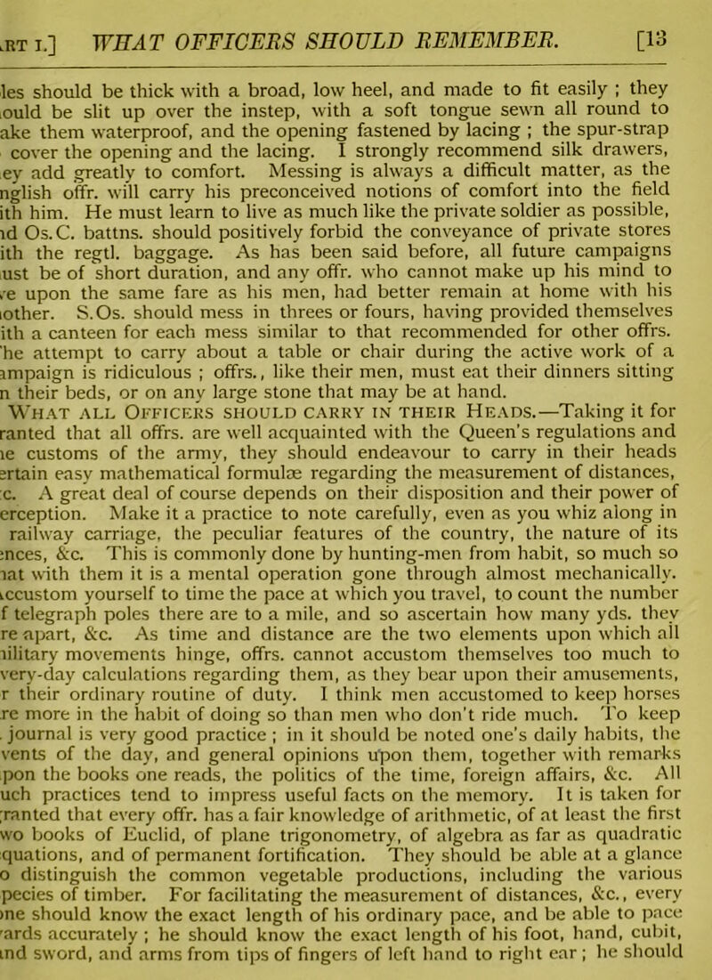 lRT i.] WEAR OFFICERS SHOULD REMEMBER. [13 les should be thick with a broad, low heel, and made to fit easily ; they ould be slit up over the instep, with a soft tongue sewn all round to ake them waterproof, and the opening fastened by lacing ; the spur-strap cover the opening and the lacing. I strongly recommend silk drawers, ey add greatly to comfort. Messing is always a difficult matter, as the nglish offr. will carry his preconceived notions of comfort into the field ith him. He must learn to live as much like the private soldier as possible, id Os. C. battns. should positively forbid the conveyance of private stores ith the regtl. baggage. As has been said before, all future campaigns iust be of short duration, and any offr. who cannot make up his mind to ,e upon the same fare as his men, had better remain at home with his lother. S.Os. should mess in threes or fours, having provided themselves ith a canteen for each mess similar to that recommended for other offrs. 'he attempt to carry about a table or chair during the active work of a impaign is ridiculous ; offrs., like their men, must eat their dinners sitting n their beds, or on any large stone that may be at hand. What all Officers should carry in their Heads.—Taking it for ranted that all offrs. are well acquainted with the Queen’s regulations and le customs of the army, they should endeavour to carry in their heads srtain easy mathematical formulae regarding the measurement of distances, :c. A great deal of course depends on their disposition and their power of erception. Make it a practice to note carefully, even as you whiz along in railway carriage, the peculiar features of the country, the nature of its :nces, &c. This is commonly done by hunting-men from habit, so much so tat with them it is a mental operation gone through almost mechanically, iccustom yourself to time the pace at which you travel, to count the number f telegraph poles there are to a mile, and so ascertain how many yds. they re apart, &c. As time and distance are the two elements upon which all tilitary movements hinge, offrs. cannot accustom themselves too much to very-day calculations regarding them, as they bear upon their amusements, r their ordinary routine of duty. I think men accustomed to keep horses re more in the habit of doing so than men who don’t ride much. To keep . journal is very good practice ; in it should be noted one’s daily habits, the vents of the day, and general opinions upon them, together with remarks pon the books one reads, the politics of the time, foreign affairs, &c. All uch practices tend to impress useful facts on the memory. It is taken for ;ranted that every offr. has a fair knowledge of arithmetic, of at least the first wo books of Euclid, of plane trigonometry, of algebra as far as quadratic quations, and of permanent fortification. They should be able at a glance o distinguish the common vegetable productions, including the various pecies of timber. For facilitating the measurement of distances, &c., every >ne should know the exact length of his ordinary pace, and be able to pace rards accurately ; he should know the exact length of his foot, hand, cubit, ind sword, and arms from tips of fingers of left hand to right ear ; he should